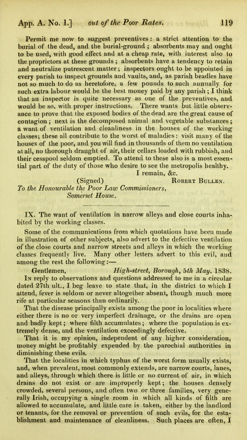 Permit me now to suggest preventives: a strict attention to the burial of the dead, and the burial-ground ; absorbents may and ought to be used, with good effect and at a cheap rate, with interest also to the proprietors at these grounds ; absorbents have a tendency to retain and neutralize putrescent matter; inspectors ought to be appointed in every parish to inspect grounds and vaults, and, as parish beadles have not so much to do as heretofore, a few pounds to such annually for such extra labour would be the best money paid by any parish ; I think that an inspector is quite necessary as one of the preventives, and would be so, with proper instructions. There wants but little observ- ance to prove that the exposed bodies of the dead are the great cause of contagion; next is the decomposed animal and vegetable substances; a want of ventilation and cleanliness in the houses of the working classes; these all contribute to the worst of maladies : visit many of the houses of the poor, and you will find in thousands of them no ventilation at all, no thorough draught of air, their cellars loaded with rubbish, and their cesspool seldom emptied. To attend to these also is a most essen- tial part of the duty of those who desire to see the metropolis healthy. I remain, &c. (Signed) Robert Bullen. To the Honourable the Poor Law Commissioners^ Somerset House. IX. The want of ventilation in narrow alleys and close courts inha- bited by the working classes. Some of the communications from which quotations have been made in illustration of other subjects, also advert to the defective ventilation of the close courts and narrow streets and alleys in which the working classes frequently live. Many other letters advert to this evil, and among the rest the following:— Gentlemen, High-street, Borough, bth May, 1S38. In reply to observations and questions addressed to me in a circular dated 27th ult., I beg leave to state that, in the district to which I attend, fever is seldom or never altogether absent, though much more rife at particular seasons than ordinarily. That the disease principally exists among the poor in localities where either there is no or very imperfect drainage, or the drains are open and badly kept; where filth accumulates; where the population is ex- tremely dense, and the ventilation exceedingly defective. That it is my opinion, independent of any higher consideration, money might be profitably expended by the parochial authorities in diminishing these evils. That the localities in which typhus of the worst form usually exists, and, when prevalent, most commonly extends, are narrow courts, lanes, and alleys, through which there is little or no current of air, in which drains do not exist or are improperly kept; the houses densely crowded, several persons, and often two or three families, very gene- rally Irish, occupying a single room in which all kinds of filth are allowed to accumulate, and little care is taken, either by the landlord or tenants, for the removal or prevention of such evils, for the esta- bhshment and maintenance of cleanliness. Such places are often, I