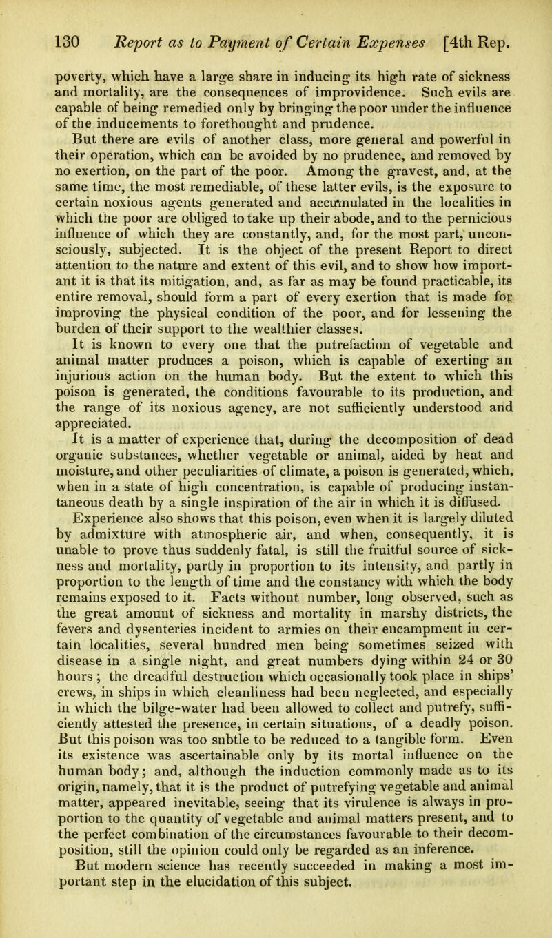 poverty, which have a large share in inducing its high rate of sickness and mortality, are the consequences of improvidence. Such evils are capable of being remedied only by bringing the poor under the influence of the inducements to forethought and prudence. But there are evils of another class, more general and powerful in their operation, which can be avoided by no prudence, and removed by no exertion, on the part of the poor. Among the gravest, and, at the same time, the most remediable, of these latter evils, is the exposure to certain noxious agents generated and accu'mulated in the localities in which the poor are obliged to take up their abode, and to the pernicious influence of which they are constantly, and, for the most part, uncon- sciously, subjected. It is the object of the present Report to direct attention to the nature and extent of this evil, and to show how import- ant it is that its mitigation, and, as far as may be found practicable, its entire removal, should form a part of every exertion that is made for improving the physical condition of the poor, and for lessening the burden of their support to the wealthier classes. It is known to every one that the putrefaction of vegetable and animal matter produces a poison, which is capable of exerting an injurious action on the human body. But the extent to which this poison is generated, the conditions favourable to its production, and the range of its noxious agency, are not sufficiently understood and appreciated. It is a matter of experience that, during the decomposition of dead organic substances, whether vegetable or animal, aided by heat and moisture, and other peculiarities of climate, a poison is generated, which, when in a state of high concentration, is capable of producing instan- taneous death by a single inspiration of the air in which it is diffused. Experience also shows that this poison, even when it is largely diluted by admixture with atmospheric air, and when, consequently, it is unable to prove thus suddenly fatal, is still the fruitful source of sick- ness and mortality, partly in proportion to its intensity, and partly in proportion to the length of time and the constancy with which the body remains exposed to it. Facts without number, long observed, such as the great amount of sickness and mortality in marshy districts, the fevers and dysenteries incident to armies on their encampment in cer- tain localities, several hundred men being sometimes seized with disease in a single night, and great numbers dying within 24 or 30 hours ; the dreadful destruction which occasionally took place in ships' crews, in ships in which cleanliness had been neglected, and especially in which the bilge-water had been allowed to collect and putrefy, suffi- ciently attested the presence, in certain situations, of a deadly poison. But this poison was too subtle to be reduced to a tangible form. Even its existence was ascertainable only by its mortal influence on the human body; and, although the induction commonly made as to its origin, namely, that it is the product of putrefying vegetable and animal matter, appeared inevitable, seeing that its virulence is always in pro- portion to the quantity of vegetable and animal matters present, and to the perfect combination of the circumstances favourable to their decom- position, still the opinion could only be regarded as an inference. But modern science has recently succeeded in making a most im- portant step in the elucidation of this subject.