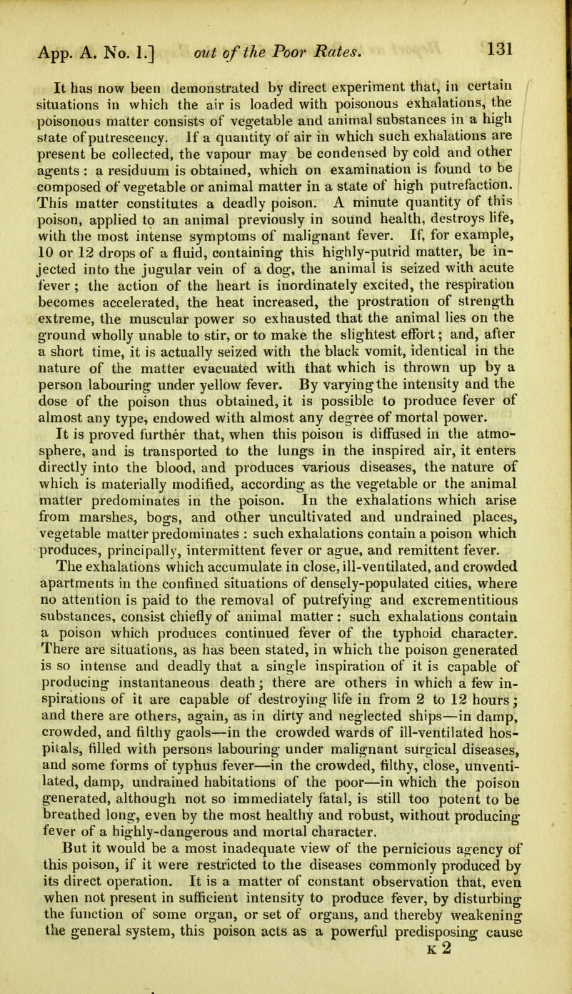 It has now been demonstrated by direct experiment that, in certain situations in which the air is loaded with poisonous exhalations, the poisonous matter consists of vegetable and animal substances in a high state of putrescency. If a quantity of air in which such exhalations are present be collected, the vapour may be condensed by cold and other agents : a residuum is obtained, which on examination is found to be composed of vegetable or animal matter in a state of high putrefaction. This matter constitutes a deadly poison. A minute quantity of this poison, applied to an animal previously in sound health, destroys life, with the most intense symptoms of malignant fever. If, for example, 10 or 12 drops of a fluid, containing this highly-putrid matter, be in- jected into the jugular vein of a dog, the animal is seized with acute fever ; the action of the heart is inordinately excited, the respiration becomes accelerated, the heat increased, the prostration of strength extreme, the muscular power so exhausted that the animal lies on the ground wholly unable to stir, or to make the slightest effort; and, after a short time, it is actually seized with the black vomit, identical in the nature of the matter evacuated with that which is thrown up by a person labouring under yellow fever. By varying the intensity and the dose of the poison thus obtained, it is possible to produce fever of almost any type, endowed with almost any degree of mortal power. It is proved further that, when this poison is diffused in the atmo- sphere, and is transported to the lungs in the inspired air, it enters directly into the blood, and produces various diseases, the nature of which is materially modified, according as the vegetable or the animal matter predominates in the poison. In the exhalations which arise from marshes, bogs, and other uncultivated and undrained places, vegetable matter predominates : such exhalations contain a poison which produces, principally, intermittent fever or ague, and remittent fever. The exhalations which accumulate in close, ill-ventilated, and crowded apartments in the confined situations of densely-populated cities, where no attention is paid to the removal of putrefying and excrementitious substances, consist chiefly of animal matter: such exhalations contain a poison which produces continued fever of the typhoid character. There are situations, as has been stated, in which the poison generated is so intense and deadly that a single inspiration of it is capable of producing instantaneous death; there are others in which a few in- spirations of it are capable of destroying life in from 2 to 12 hours; and there are others, again, as in dirty and neglected ships—in damp, crowded, and filthy gaols—in the crowded wards of ill-ventilated hos- pitals, filled with persons labouring under malignant surgical diseases, and some forms of typhus fever—in the crowded, filthy, close, unventi- lated, damp, undrained habitations of the poor—in which the poison generated, although not so immediately fatal, is still too potent to be breathed long, even by the most healthy and robust, without producing fever of a highly-dangerous and mortal character. But it would be a most inadequate view of the pernicious asrency of this poison, if it were restricted to the diseases commonly produced by its direct operation. It is a matter of constant observation that, even when not present in sufficient intensity to produce fever, by disturbing the function of some organ, or set of organs, and thereby weakening the general system, this poison acts as a powerful predisposing cause k2