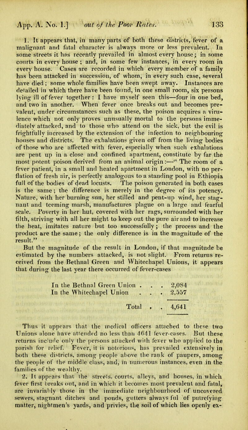 1. It appears that, in many parts of both these districts/fever of a malignant and flital character is always more or less prevalent. In some streets it has recently prevailed in almost every house; in some courts in every house ; and, in some few instances, in every room in every house. Cases are recorded in which every member of a family has been attacked in succession, of whom, in every such case, several have died ; some whole families have been swept away. Instances are detailed in which there have been found, in one small room, six persons lying- ill of fever together : I have myself seen this—four in one bed, and two in another. When fever once breaks out and becomes pre- valent, under circumstances such as these, the poison acquires a viru- lence which not only proves unusually mortal to the persons imme- diately attacked, and to those who attend on the sick, but the evil is frightfully increased by the extension of the infection to neighbouring houses and districts. The exhalations given off from the living bodies of those who are affected with fever, especially when such exhalations are pent up in a close and confined apartment, constitute by far the most potent poison derived from an animal origin:— The room of a fever patient, in a small and heated apartment in London, with no per- flation of fresh air, is perfectly analogous to a standing pool in Ethiopia full of the bodies of dead locusts. The poison generated in both cases is the same; the difference is merely in the degree of its potency. Nature, with her burning sun, her stilled and pent-up wind, her stag- nant and teeming marsh, manufactures plague on a large and fearful scale. Poverty in her hut, covered with her rags, surrounded with her filth, striving with all her might to keep out the pure air and to increase the heat, imitates nature but too successfully; the process and the product are the same; the only difference is in the magnitude of the result. But the magnitude of the result in London, if that magnitude be estimated by the numbers attacked, is not slight. From returns re- ceived from the Bethnal Green and Whitechapel Unions, it appears that during the last year there occurred of fever-cases In the Bethnal Green Union . . . 2,084 In the Whitechapel Union . . . 2,557 Total , . 4,641 Thus it appears that the medical officers attached to these two Unions alone have attended no less than 4641 fever-cases. But these returns include only the persons attacked with fever who ap])lied to the parish for relief. Fever, it is notorious, has prevailed extensively in both these districts, among people above the rank of paupers, among the people of the middle class, and, in numerous instances, even in the families of the wealthy. 2. It appears that the streets, courts, alleys, and houses, in which fever first breaks out, and in which it becomes most prevalent and fatal, are invariably those in the immicdiate neighbourhood of uncovered sewers, stagnant ditches and ponds, gutters always ful of putrefying matter, nightmen's yards, and privies, the soil of which lies openly ex-