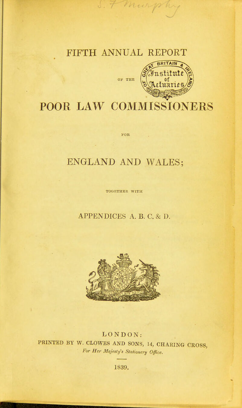 FIFTH ANNUAL REPORT POOR LAW COMMISSIONERS FOR ENGLAND AND WALES; TOGETHER WITH APPENDICES A. B. C. & D. LONDON: PRINTED BY W. CLOWES AND SONS, 14, CHARING CROSS, For Her Majesty's Stationery Office. 1839.