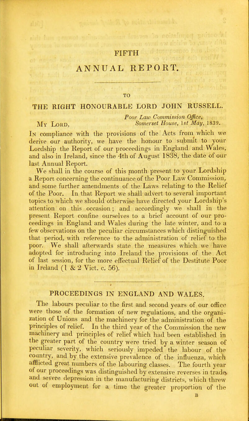 FIFTH ANNUAL REPORT. TO THE RIGHT HONOURABLE LORD JOHN RUSSELL. Poor Law Commission Office, My Lord, Somerset House, \st May, 1839. In compliance with the provisions of the Acts from which we derive our authority, we have the honour to submit to your Lordship the Report of our proceedings in England and Wales, and also in Ireland, since the 4th of August 1838, the date of our last Annual Report. We shall in the course of this month present to your Lordship a Report concerning the continuance of the Poor Law Commission, and some further amendments of the Laws relating to the Relief of the Poor. In that Report we shall advert to several important topics to which we should otherwise have directed your Lordship's attention on this occasion; and accordingly we shall in the present Report confine ourselves to a brief account of our pro- ceedings in England and Wales during the late winter, and to a few observations on the peculiar circumstances which distinguished that period, with reference to the administration of relief to the poor. We shall afterwards state the measures which we have adopted for introducing into Ireland the provisions of the Act of last session, for the more effectual Relief of the Destitute Poor in Ireland (I & 2 Vict. c. 56). PROCEEDINGS IN ENGLAND AND WALES. The labours peculiar to the first and second years of our office were those of the formation of new regulations, and the organi- zation of Unions and the machinery for the administration of the principles of relief. In the third year of the Commission the new machinery and principles of rehef which had been established in the greater part of the country were tried by a winter season of peculiar severity, which seriously impeded the labour of the country, and by the extensive prevalence of the influenza, which afflicted great numbers of the labouring classes. The fourth year of our proceedings was distinguished by extensive reverses in tradev and severe depression in the manufacturing districts, which threw out of employment for a time the greater proportion of the