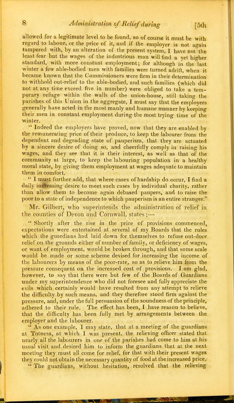 allowed for a legitimate level to be found, so of course it must be with regard to labour, or the price of it, and if the employer is not again tampered with, by an alteration of the present system, I have not°the least fear but the wages of the industrious man will find a yet higher standard, with more constant employment; for although in the last winter a few able-bodied men with families were turned adrift, when it became known that the Commissioners were firm in their determination to withhold out-relief to the able-bodied, and such families (which did not at any time exceed five in number) were obliged to take a tem- porary refuge within the walls of the union-house, still taking the parishes of this Union in the aggregate, I must say that the employers generally have acted in the most manly and humane manner by keeping their men in constant employment during the most trying time of the winter.  Indeed the employers have proved, now that they are enabled by the remunerating price of their produce, to keep the labourer from the dependent and degrading state of pauperism, that they are actuated by a sincere desire of doing so, and cheerfully comply in raising his wages, and they see that it is their interest, as well as that of the community at large, to keep the labouring population in a healthy moral state, by giving them employment at wages adequate to maintain them in comfort.  I must further add, that where cases of hardship do occur, I find a daily indleasing desire to meet such cases by individual charity, rather than allow them to become again debased paupers, and to raise the poor to a state of independence to which pauperism is an entire stranger. Mr. Gilbert, who superintends the administration of relief in the counties of Devon and Cornwall, states;—  Shortly after the rise in the price of provisions commenced, expectations were entertained at several of my Boards that the rules which the guardians had laid down for themselves to refuse out-door relief on the grounds either of number of family, or deficiency of wages, or want of employment, would be broken through, and that some scale would be made or some scheme devised for increasing the income of the labourers by means of the poor-rate, so as to relieve him from the pressure consequent on the increased cost of provisions. I am glad, however, to say that there were but few of the Boards of Guardians under my superintendence who did not foresee and fully appreciate the evils which certainly would have resulted from any attempt to relieve the difficulty by such means, and they therefore stood firm against the pressure, and, under the full persuasion of the soundness of the principle, adhered to their rule. The effect has been, I have reason to believe, that the difficulty has been fully met by arrangements between the employer and the labourer.  As one example, I may state, that at a meeting of the guardians at Totness, at which I was present, (he relieving officer stated that uearly ail the labourers in one of the parislies had come to him at his usual visit and desired him to inform the guardians that at the next meeting they must all come for relief, for that with their present wages they could not obtain the necessary quantity of food at the increased price.  The guardians, without hesitation, resolved that the relieving