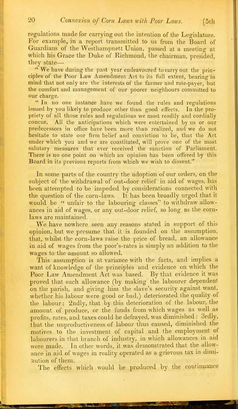 regulations made for carrying out the intention of the Legislature. For example, in a report transmitted to us from the Board of Guardians of the Westhampnett Union, passed at a meeting at which his Grace the Duke of Richmond, the chairman, presided, they state—  We have during the past year endeavoured to carry out the prin- ciples of the Poor Law Amendment Act to its full extent, bearing in mind that not only are the interests of the farmer and rate-payer, but the comfort and management of our poorer neighbours committed to our charge.  In no one instance have we found the rules and regulations issued by you likely to produce otlier tlian good effects. In the pro- priety of all those rules and regulations we most readily and cordially concur. AH the anticipations which were entertained by us or our predecessors in office have been more than realized, and we do not hesitate to state our firm belief and conviction to be, that the Act under which you and we are constituted, will prove one of the most salutary measures that ever received the sanction of Parliament. There is no one point on which an opinion has been offered by this Board in its previous reports from which we wish to dissent. In some parts of the country the adoption of our orders, on the subject of the withdrawal of out-door relief in aid of wages, has been attempted to be impeded by considerations connected with the question of the corn-laws. It has been broadly urged that it would be  unfair to the labouring classes to withdraw allow- ances in aid of wages, or any out-door relief, so long as the corn- laws are maintained. We have nowhere seen any reasons stated in support of this opinion, but we presume that it is founded on the assumption, that, whilst the corn-laws raise the price of bread, an allowance in aid of wages from the poor's-rates is simply an addition to the wages to the amount so allowed. This assumption is at variance with the facts, and implies a want of knowledge of the principles and evidence on which the Poor Law Amendment Act was based. By that evidence it was proved that such allowance (by making the labourer dependent on the parish, and giving him the slave's security against want, whether his labour were good or bad,) deteriorated the quality of the labour: 2ndly, that by this deterioration of the labour, the amount of produce, or the funds from which wages as well as profits, rates, and taxes could be defrayed, was diminished : 3rdly, that the unproductiveness of labour tlms caused, diminished the motives to the investment of capital and the employment of labourers in that branch of industry, in which allowances in aid were made. In other words, it.was demonstrated that the allow- ance in aid of wages in reality operated as a grievous tax in dimi- nution of them. The effects which would be produced by the continuance