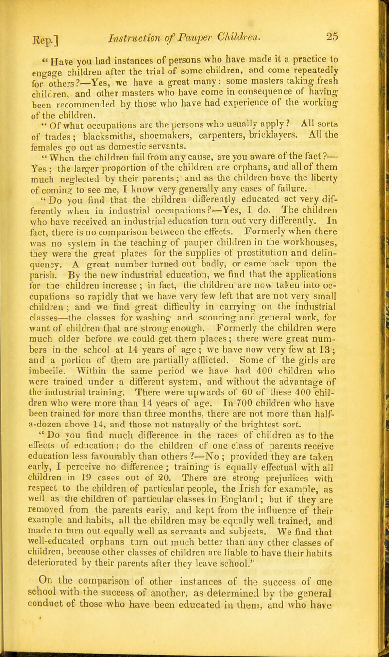 *' Have you had instances of persons who have made it a practice to en-age children after the trial of some children, and come repeatedly forothers?—Yes, we have a great many; some masters taking fresh children, and other masters who have come in consequence of having been recommended by those who have had experience of the working of the children.  Of what occupations are the persons who usually apply ?—All sorts of trades ; blacksmiths, shoemakers, carpenters, bricklayers. All the females go out as domestic servants.  When the children fail from any cause, are you aware of the fact ?— Yes ; the larger proportion of the children are orphans, and all of them much neglected by their parents; and as the children have the liberty of coming to see me, I know very generally any cases of failure.  Do you find that the children differently educated act very dif- ferently when in industrial occupations?—Yes, I do. The children who have received an industrial education turn out very differently. In fact, there is no comparison between the effects. Formerly when there was no system in the teaching of pauper children in the workhouses, they were the great places for the supplies of prostitution and delin- quency. A great number turned out badly, or came back upon the parish. By the new industrial education, we find that the applications for the children increase ; in fact, the children are now taken into oc- cupations so rapidly that we have very few left that are not very small children ; and we find great difficulty in carrying on the industrial classes—the classes for washing and scouring and general work, for want of children that are strong enough. Formerly the children were much older before we could get them places; there were great num- bers in the school at 14 years of age; we have now very few at 13; and a portion of them are partially afflicted. Some of the girls are imbecile. Within the same period we have had 400 children who were trained under a different system, and without the advantage of the industrial training. There were upwards of 60 of these 400 chil- dren who were more than 14 years of age. In 700 children who have been trained for more than three months, there are not more than half- a-dozen above 14, and those not naturally of the brightest sort.  Do you find much difference in the races of children as to the effects of education; do the children of one class of parents receive education less favourably than others ?—No ; provided they are taken early, I perceive no difference; training is equally effectual with all children in 19 cases out of 20. There are strong prejudices with respect to the children of particular people, the Irish for example, as well as the children of particular classes in England; but if they are removed from the parents eariy, and kept from the influence of their example and habits, all the children may be equally well trained, and made to turn out equally well as servants and subjects. We find that well-educated orphans turn out much better than any other classes of children, because other classes of children are liable to have their habits deteriorated by their parents after they leave school. On the comparison of other instances of the success of one school with the success of another, as determined by the general conduct of those who have been educated in them, and who have