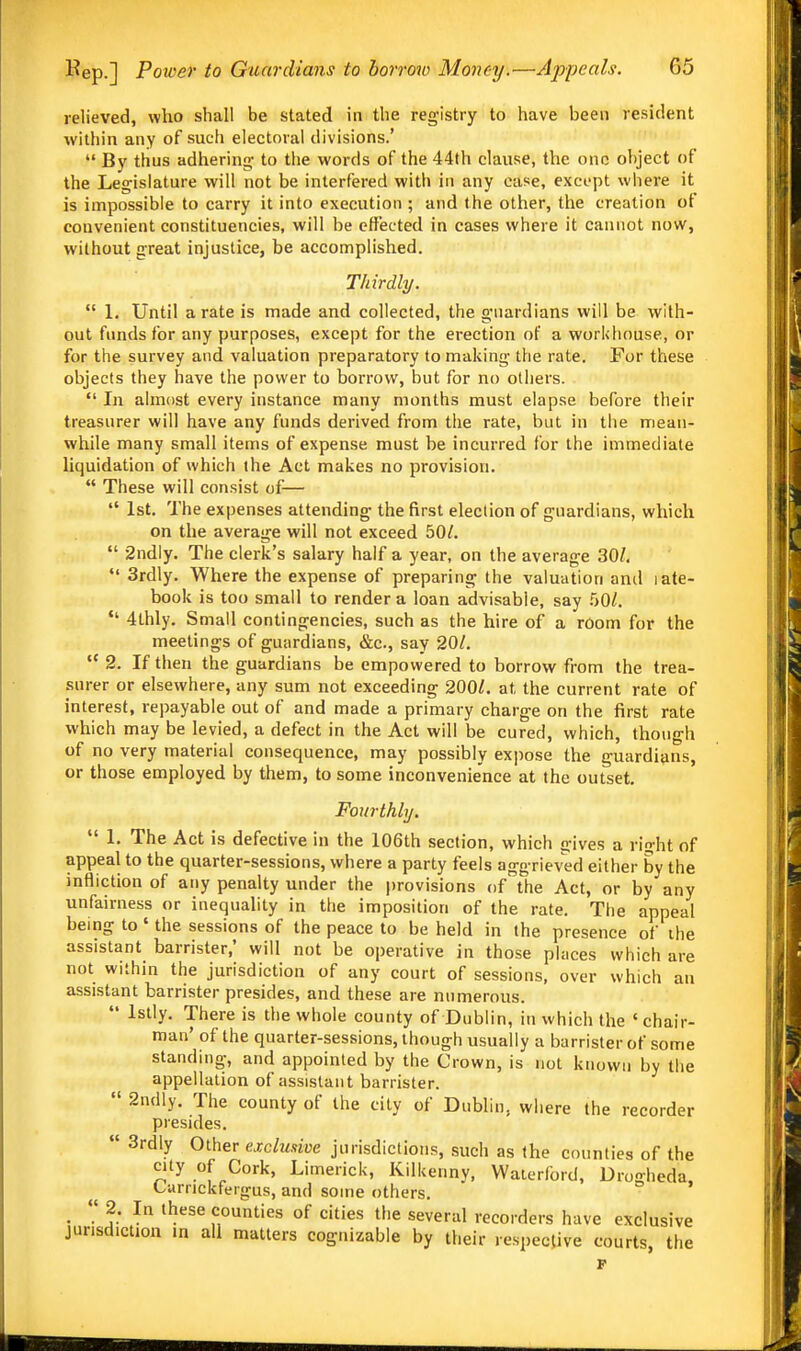 relieved, who shall be stated in the registry to have been resident within any of such electoral divisions.'  By thus adhering- to the words of the 44th clause, the one object of the Legislature will not be interfered with in any case, except where it is impossible to carry it into execution ; and the other, the creation of convenient constituencies, will be effected in cases where it cannot now, without great injustice, be accomplished. Thirdly.  1. Until a rate is made and collected, the guardians will be with- out funds for any purposes, except for the erection of a workhouse, or for the survey and valuation preparatory to making the rate. For these objects they have the power to borrow, but for no others.  In almost every instance many months must elapse before their treasurer will have any funds derived from the rate, but in the mean- while many small items of expense must be incurred for the immediate liquidation of which the Act makes no provision.  These will consist of—  1st. The expenses attending the first election of guardians, which on the average will not exceed 50/.  2ndly. The clerk's salary half a year, on the average 30Z,  3rdly. Where the expense of preparing the valuation and late- book is too small to render a loan advisable, say  4thly. Small contingencies, such as the hire of a room for the meetings of guardians, &c., say 201.  2. If then the guardians be empowered to borrow from the trea- surer or elsewhere, any sum not exceeding 200Z. at the current rate of interest, repayable out of and made a primary charge on the first rate which may be levied, a defect in the Act will be cured, which, though of no very material consequence, may possibly expose the guardians, or those employed by them, to some inconvenience at the outset. Fourthly,  1. The Act is defective in the 106th section, which gives a right of appeal to the quarter-sessions, where a party feels aggrieved either by the infliction of any penalty under the provisions of the Act, or by any unfairness or inequality in the imposition of the rate. The appeal being to ' the sessions of the peace to be held in the presence of the assistant barrister,* will not be operative in those places which are not within the jurisdiction of any court of sessions, over which an assistant barrister presides, and these are numerous.  Istly. There is the whole county of Dublin, in which the ' chair- man' of the quarter-sessions, though usually a barrister of some standing, and appointed by the Crown, is not known by the appellation of assistant barrister.  2ndly. The county of the city of Dublin, where the recorder presides.  3rdly Other exclusive jurisdictions, such as the counties of the city of Cork, Limerick, Kilkenny, Waierford, Drogheda, Carrickfergus, and some others. .  J- '^^ counties of cities the several recorders have exclusive jurisdiction in all matters cognizable by their respective courts, the