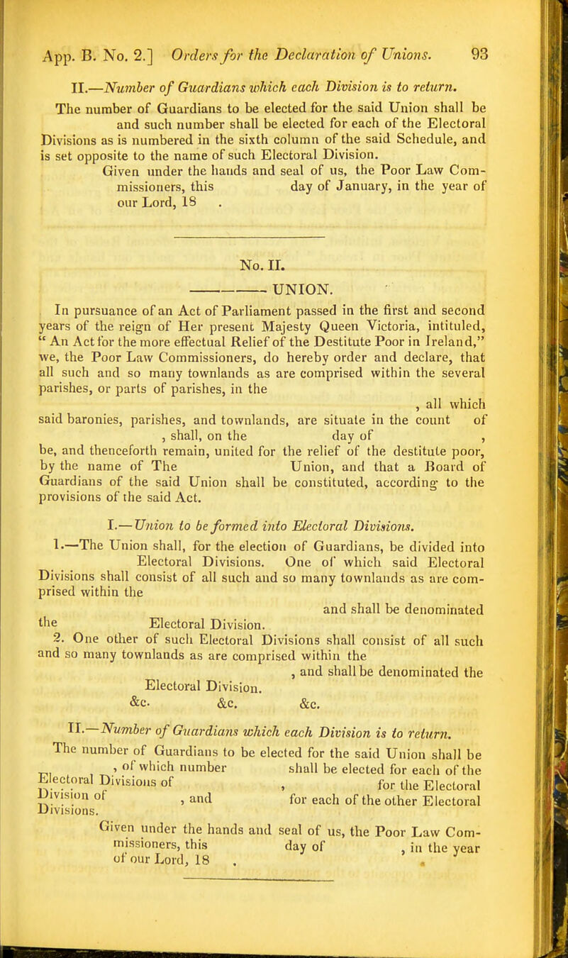 II,—Number of Guardians which each Division is to return. The number of Guardians to be elected for the said Union shall be and such number shall be elected for each of the Electoral Divisions as is numbered in the sixth column of the said Schedule, and is set opposite to the name of such Electoral Division. Given under the hands and seal of us, the Poor Law Com- missioners, this day of January, in the year of our Lord, 18 No. IL UNION. In pursuance of an Act of Parliament passed in the first and second years of the reign of Her present Majesty Queen Victoria, intituled,  An Act for the more effectual Relief of the Destitute Poor in Ireland, we, the Poor Law Commissioners, do hereby order and declare, that all such and so many townlands as are comprised within the several parishes, or parts of parishes, in the , all which said baronies, parishes, and townlands, are situate in the count of , shall, on the day of , be, and thenceforth remain, united for the relief of the destitute poor, by the name of The Union, and that a Board of Guardians of the said Union shall be constituted, according- to the provisions of the said Act. I.—Union to be formed into Sectoral Divisions. L—The Union shall, for the election of Guardians, be divided into Electoral Divisions. One of which said Electoral Divisions shall consist of all such and so many townlands as are com- prised within the and shall be denominated the Electoral Division. 2. One other of sucii Electoral Divisions shall consist of all such and so many townlands as are comprised within the , and shall be denominated the Electoral Division. &c. &c. &c. Number of Guardians which each Division is to return. The number of Guardians to be elected for the said Union shall be ^, , ' ofwiiich number shall be elected for each of the Electoral Divisions of , for the Electoral iJivision of , and for each of the other Electoral -Divisions. Given under the hands and seal of us, the Poor Law Com- missioners, this day of , in the year of our Lord, 18 . .