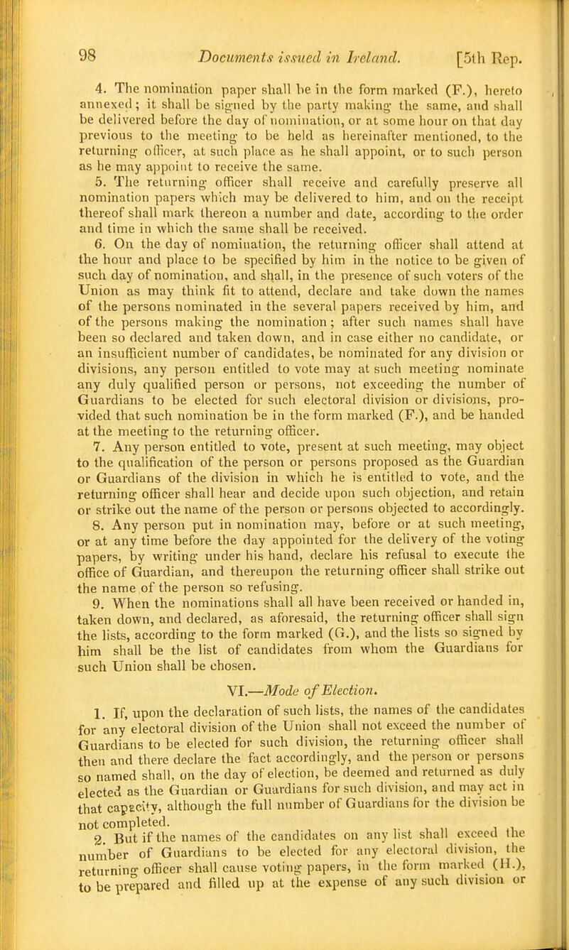 4. The nomination paper shall he in the form marked (P.), hereto annexed; it shall be sip,-ned by the party making- the same, and shall be delivered before the day of iioniiiiation, or at some hour on that day previous to the meeting- to be held as hereinafter mentioned, to the returning oflicer, at such place as he shall appoint, or to such person as he may appoint to receive the same. 5. The returning officer shall receive and carefully preserve all nomination papers which may be delivered to him, and on the receipt thereof shall mark thereon a number and date, according to the order and time in which tlie same shall be received. 6. On the day of nomination, the returning officer shall attend at the hour and place to be specified by him in the notice to he given of such day of nomination, and shall, in the presence of such voters of the Union as may think fit to attend, declare and take down the names of the persons nominated in the several papers received by him, and of the persons making the nomination; after such names shall have been so declared and taken down, and in case either no candidate, or an insufficient number of candidates, be nominated for any division or divisions, any person entitled to vote may at such meeting nominate any duly quahfied person or persons, not exceeding the number of Guardians to be elected for such electoral division or divisions, pro- vided that such nomination be in the form marked (F.), and be handed at the meeting to the returning officer. 7. Any person entitled to vote, present at such meeting, may object to the qualification of the person or persons proposed as the Guardian or Guardians of the division in which he is entitled to vote, and the returning officer shall hear and decide upon such objection, and ret-ain or strike out the name of the person or persons objected to accordingly. 8. Any person put in nomination may, before or at such meeting, or at any time before the day appointed for the delivery of the voting papers, by writing under his hand, declare his refusal to execute the office of Guardian, and thereupon the returning officer shall strike out the name of the person so refusing. 9. When the nominations shall all have been received or handed in, taken down, and declared, as aforesaid, the returning officer shall sign the lists, according to the form marked (G.), and the lists so signed by him shall be the list of candidates from whom the Guardians for such Union shall be chosen. VI.—Mode of Eleciio 7i. 1. If, upon the declaration of such lists, the names of the candidates for any electoral division of the Union shall not exceed the number of Guardians to be elected for such division, the returning officer shall then and there declare the fact accordingly, and the person or persons so named shall, on the day of election, be deemed and returned as duly elected as the Guardian or Gmirdians for such division, and may act in that capecity, although the full number of Guardians for the division be not completed. ,. . „ , „ 2. But if the names of the candidates on any list shall exceed the number of Guardians to be elected for any electoral division, the returnin- officer shall cause voting papers, iu the form marked (H.), to be prepared and filled up at the expense of any such division or