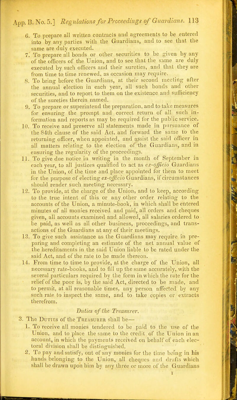 G. To prepare all written contracts and agTeements to be entered into by any parties with the Guardians, and to see that the same are duly executed. 7. To prepare all bonds or other securities to be g-iven by any of the officers of the Union, and to see that the same are duly executed by such officers and their sureties, and that they are from time to. time renewed, as occasion may require. S. To bring before the Guardians, at their second meeting after the annual election in each year, all such bonds and other securities, and to report to them on the existence and sufficiency of the sureties therein named. 9. To prepare or superintend the preparation, and to take measures for ensuring the prompt and correct return of all such in- formation and reports as may be required for the public service. 10. To receive and preserve all statements made in pursuance of the 84th clause of the said Act, and forward the same to the returning officer, when appointed, and assist the said officer in all matters relating to the election of the Guardians, and in ensuring the regularity of the proceedings. 11. To give due notice in writing in the month of September in each year, to all justices quahfied to act as ex-qfficio Guardians in the Union, of the time and place appointed for them to meet for the purpose of electing ex-q^cjo Guardians, if circumstances should render such meeting necessary. 12. To provide, at the charge of the Union, and to keep, according to the true intent of this or any other order relating to the accounts of the Union, a minute-book, in which shall be entered minutes of all monies received and paid, all orders and cheques given, all accounts examined and allowed, all salaries ordered to be paid, as well as all other business, proceedings, and trans- actions of the Guardians at any of their meetings. 13. To give such assistance as the Guardians may require in pre- paring and completing an estimate of the net annual value of the hereditaments in the said Union liable to be rated under the said Act, and of the rate to be made thereon. 14. From time to time to provide, at the charge of the Union, all necessary rate-books, and to fill up the same accurately, with the several particulars required by the form in which the rate for the relief of the poor is, by the said Act, directed to be made, and to permit, at all reasonable times, any person affected by any such rate to inspect the same, and to take copies or extracts therefrom. Duties of the Treasurer. 3. The Duties of the Treasurer shall be— 1. To receive all monies tendered to be paid to the use of the Union, and to place the same to the credit of the Union in an account, in which the payments received on behalf of each elec- toral division shall be distinguished. 2. To pay and satisfy, out of any monies for the time being in his hands belonging to the Union, all cheques and dr:ifts which shall be drawn upon him by any three or more of the Guardians I