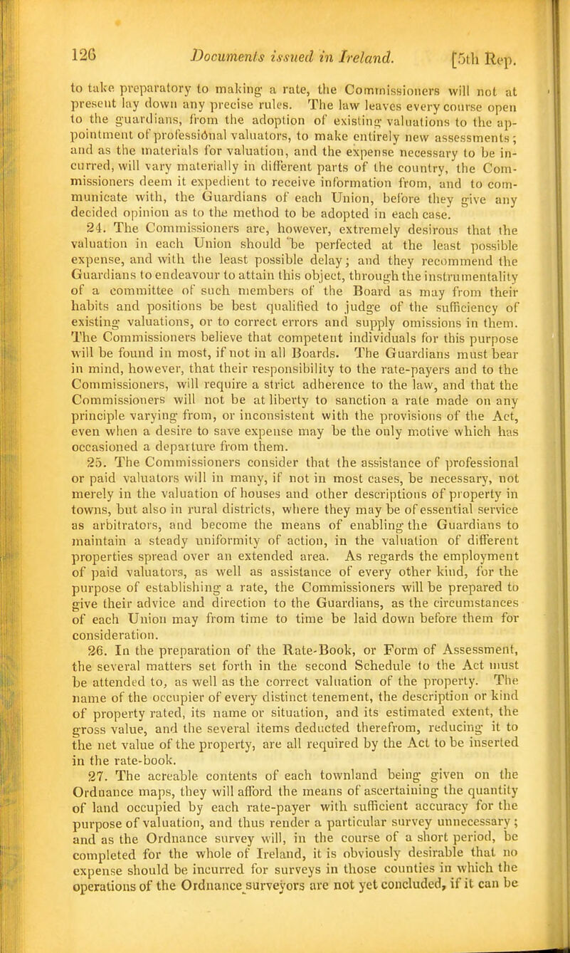 to take preparatory to making a rate, the Commissioners will not at present lay down any precise rules. The law leaves every course open to the guardians, IVom the adoption of existini>- valuations to the ap- pointment of professional valuators, to make entirely new assessments; and as the materials for valuation, and the expense necessary to be in- curred, will vary materially in different parts of the country, the Com- missioners deem it expedient to receive information from, and to com- municate with, the Guardians of each Union, before they give any decided opinion as to the method to be adopted in each case. 24. The Commissioners are, however, extremely desirous that the valuation in each Union should he perfected at the least possible expense, and with the least possible delay; and they recommend the Guardians to endeavour to attain this object, through the instrumentality of a committee of such members of the Board as may from their habits and positions be best qnahtied to judge of the sufficiency of existing valuations, or to correct errors and supply omissions in them. The Commissioners believe that competent individuals for this purpose will be found in most, if not in all Boards. The Guardians must bear in mind, however, that their responsibility to the rate-payers and to the Commissioners, will require a strict adherence to the law, and that the Commissioners will not be at liberty to sanction a rale made on any principle varying from, or inconsistent with the provisions of the Act, even when a desire to save expense may be the only motive which has occasioned a departure from them. 25. The Commissioners consider that the assistance of professional or paid valuators will in many, if not in most cases, be necessary, not merely in the valuation of houses and other descriptions of property in towns, but also in rural districts, where they may be of essential service as arbitrators, and become the means of enabling the Guardians to maintain a steady lUiiformily of action, in the valuation of different properties spread over an extended area. As regards the employment of paid valuators, as well as assistance of every other kind, for the purpose of establishing a rate, the Commissioners will be prepared to give their advice and direction to the Guardians, as the circumstances of each Union may from time to time be laid down before them for consideration. 26. In the preparation of the Rate-Book, or Form of Assessment, the several matters set forth in the second Schedule to the Act must be attended to, as well as the correct valuation of the property. The name of the occupier of every distinct tenement, the description or kind of property rated, its name or situation, and its estimated extent, the gross value, and the several items deducted therefrom, reducing it to the net value of the property, are all required by the Act to be inserted in the rate-book. 27. The acreable contents of each townland being given on the Ordnance maps, they will afford the means of ascertaining the quantity of land occupied by each rate-payer with sufficient accuracy for the purpose of valuation, and thus render a particular survey unnecessary; and as the Ordnance survey will, in the course of a short period, be completed for the whole of Ireland, it is obviously desirable that no expense should be incurred for surveys in those counties in which the operations of the Ordnance surveyors arc not yet concluded, if it can be