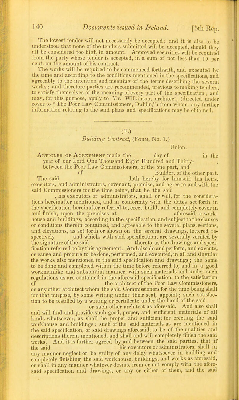 The lowest tender will not necessarily be accepted ; and it is also to be understood that none of the tenders submitted will be accepted, should they uU be considered too high in amount. Approved securities will be required from the party whose tender is accepted, in a sum of not less than 10 per cent, on the amount of his contract. The works will be required to be commenced forthwith, and executed by the time and according to the conditions mentioned in the specifications, and agreeably to the intention and meantiig of the terms describing the several works; and therelbre parties arc recommended, previous to making tenders, to satisfy themselves of the meaning of every part of the specification; and may, for this purpose, apply to Mr. Wilkinson, architect, (directed under cover to The Poor Law Commissioners, Dublin,) from wliom any fuither information relating to the said plans and specifications may be obtained. (F.) Building Contract, (Form, No. 1.) Union. Articlks of Agreement made the day of in the year of our Lord One Thousand Eight Hundred and Thirty- , between the Poor Law Commissioners, of the one part, and of Builder, of the other part. The said doth hereby for himself, his heirs, executors, and administrators, covenant, promise, and agree to and with the said Commissioners for the time being, that he the said , his executors or administrators, shall or will, for the considera- tions hereinafter mentioned, and in conformity with the dates set forth in the specification hereinafter referred to, erect, build, and completely cover in and finish, upon the premises at aforesaid, a work- house and buildings, according to the specification, and subject to the clauses or conditions therein contained, and agreeable to the several plans, sections, and elevations, as set forth or shown on the several drawings, lettered re- spectively and which, with said specification, are severally verified by the signature of the said thereto, as the drawings and speci- fication referred to by this agreement. And also do and perform, and execute, or cause and procure to be done, performed, and executed, in all and singular the works also mentioned in the said specification and drawings ; the same to be done and completed within the time before referred to, and in a good workmanlike and substantial manner, with such materials and under such regulations as are contained in the aforesaid specification, to the satisfaction of the architect of the Poor Law Commissioners, or any other architect whom the said Commissioners for the time being shall ibr that purpose, by some writing under their seal, appoint; such satisfac- tion to be testified by a writing or certificate under the hand of the said or such other architect as aforesaid. And also shall and will find and provide such good, proper, and suflacient materials of all kinds whatsoever, as shall be proper and suflScient for erecting the said workhouse and buildings ; such of the said materials as are mentioned in the said specification, or said drawings aforesaid, to be of the qualities and descriptions therein mentioned, and shall and will completely finish the said works. And it is further agreed by and between the said parties, that if the said his executors or administrators, shall in any manner neglect or be guilty of any delay whatsoever in building and completely finishing the said workhouse, buildings, and works as aforesaid, or shall in any manner whatever deviate from or not comply with the afore- said specification and drawings, or any or either of them, and tlio said