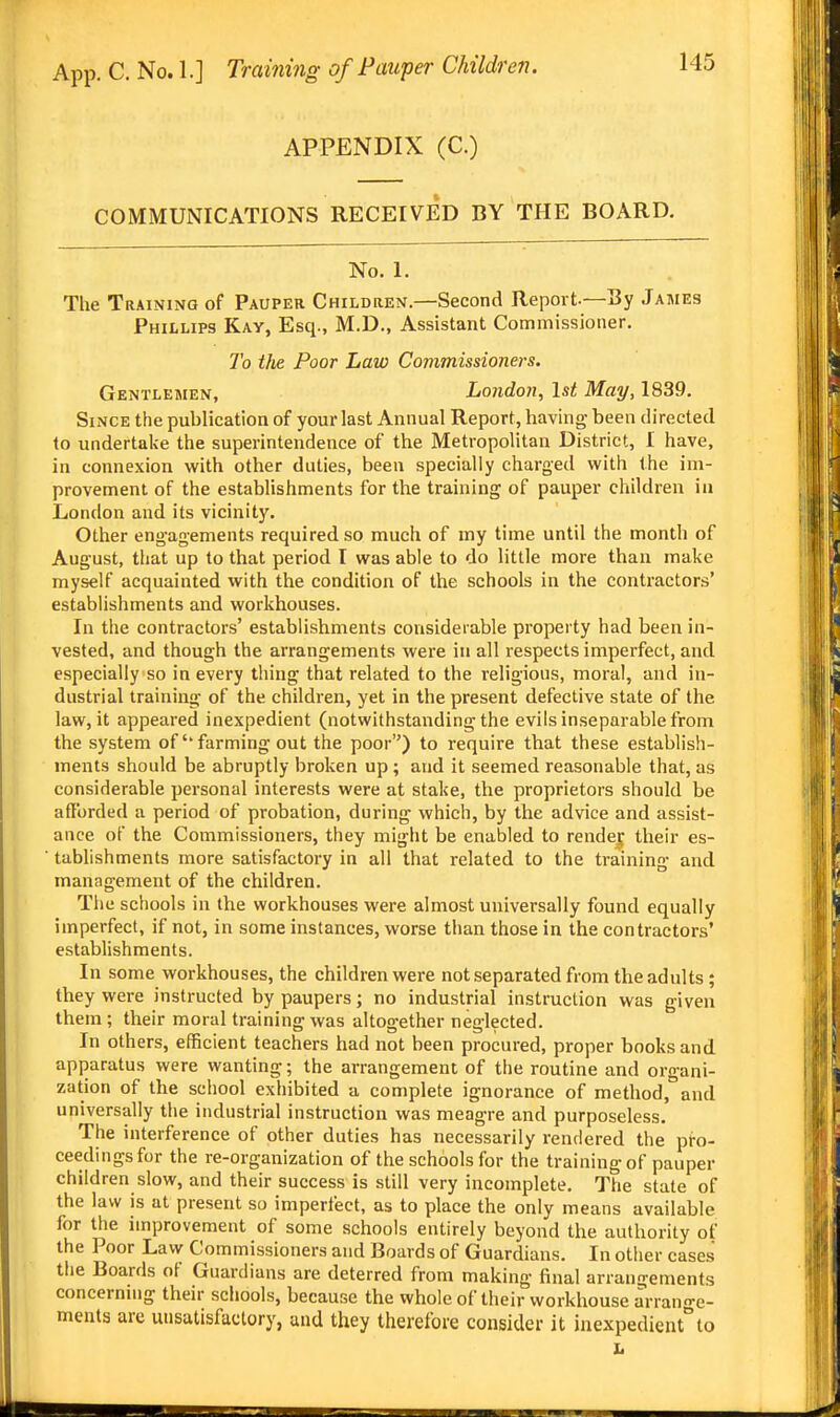 APPENDIX (C.) COMMUNICATIONS RECEIVED BY THE BOARD. No. 1. The Training of Pauper Children.—Second Report.—By James Phillips Kay, Esq., M.D., Assistant Commissioner. To the Poor Law Commissioners. Gentlemen, London, 1st May, 1839. Since the publication of your last Annual Report, having been directed to undertake the superintendence of the Metropolitan District, I have, in connexion with other duties, been specially charged with the im- provement of the establishments for the training of pauper children in London and its vicinity. Other engagements required so much of my time until the month of August, that up to that period I was able to do little more than make myself acquainted with the condition of the schools in the contractors' establishments and workhouses. In the contractors' establishments considerable propei ty had been in- vested, and though the arrangements were in all respects imperfect, and especially so in every thing that related to the religious, moral, and in- dustrial training of the children, yet in the present defective state of the law, it appeared inexpedient (notwithstanding the evils inseparable from the system of''farming out the poor) to require that these establish- ments should be abruptly broken up; and it seemed reasonable that, as considerable personal interests were at stake, the proprietors should be aflbrded a period of probation, during which, by the advice and assist- ance of the Commissioners, they might be enabled to render their es- tablishments more satisfactory in all that related to the training and management of the children. The schools in the workhouses were almost universally found equally imperfect, if not, in some instances, worse than those in the contractors' establishments. In some workhouses, the children were not separated from the adults ; they were instructed by paupers; no industrial instruction was given them ; their moral training was altogether neglected. In others, efficient teachers had not been procured, proper books and apparatus were wanting; the arrangement of the routine and organi- zation of the school exhibited a complete ignorance of method, and universally the industrial instruction was meagre and purposeless. The interference of other duties has necessarily rendered the pro- ceedings for the re-organization of the schools for the training of pauper children slow, and their success is still very incomplete. The state of the law is at present so imperfect, as to place the only means available for the improvement of some schools entirely beyond the authority of the Poor Law Commissioners and Boards of Guardians. In other cases the Boards of Guardians are deterred from making final arrangements concerning their schools, because the whole of their workhouse arrano-e- menls are unsatisfactory, and they therefore consider it inexpedientto L