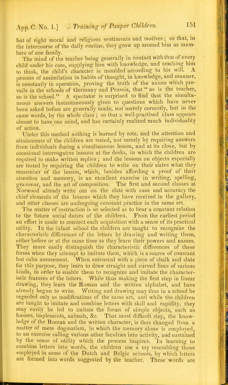 but of right moral and religious sentiments and motives; so that, in the intercourse of the daily routine, they grow up around him as mem- bers of one family. The mind of the teacher being generally in contact with that of every child under his care, supplying him with knowledge, and teaching him to think, the child's character is moulded according to his will. A process of assimilation in habits of thought, in knowledge, and manner, is constantly in operation, proving the truth of the axiom which pre- vails in the schools of Germany and Prussia, that  as is the teacher, so is the school. A spectator is surprised to find that the simulta- neous answers instantaneously given to questions vrhich have never been asked before are generally made, not merely correctly, but in the same words, by the whole class ; so that a well-practised class appears almost to have one mind, and has certainly realized much individuality of action. Under this method nothing is learned by rote, and the attention and attainments of the children are tested, not merely by requiring answers from individuals during a simultaneous lesson, and at its close, but by occasional interrogative lessons at the desks, in which the children are required to make written replies; and the lessons on objects especially are tested by requiring the children to write on their slates what they remember of the lesson, which, besides affording a proof of their attention and memory, is an excellent exercise in writing, spelling, grammar, and the art of composition. The first and second classes at Norwood already write out on the slate with ease and accuracy the chief elements of the lessons which they have received in the gallery, and other classes are undergoing constant practice in the same art. The matter of instruction is so selected as to bear a constant relation to the future social duties of the children. From the earUest period an effort is made to connect each acquisition with a sense of its practical utility. In the infant school the children are taught to recognize the characteristic differences of the letters by drawing and writing them, either before or at the same time as they learn their powers and names. They more easily distinguish the characteristic differences of these forms when they attempt to imitate them, which is a source of constant but calm amusement. When entrusted with a piece of chalk and slate for this purpose, they learn to draw straight and curved lines of various kinds, in order to enable them to recognize and imitate the character- istic features of the letters. While thus making the first step in linear drawing, they learn the Roman and the written alphabet, and have already begun to write. Writing and drawing may thus in a school be regarded only as modifications of the same art, and while the children are taught to imitate and combine letters with skill and rapidity, they may easily be led to imitate the forms of simple objects, such as houses, implements, animals, &c. That most difficult step, the know- ledge of the Roman and the written character, is thus changed from a matter of mere dogmatism, in which the memory alone is employed, to an exercise calling various other faculties into activity, and sustained by the sense of utility which the process inspires. In learning to combine letters into words, the children use a toy resembling those employed in some of the Dutch and Belgic schools, by which letters are formed into words suggested by the teacher. These words are