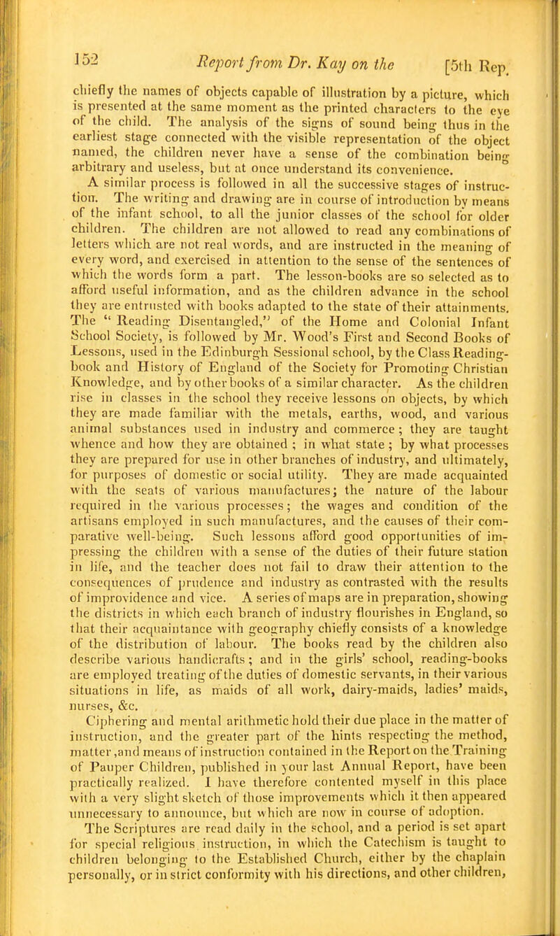 chiefly the names of objects capable of illustration by a picture, which is presented at the same moment as the printed characters to the eye of the child. The analysis of the sitjns of sound being thus in the earliest stage connected with the visible representation of the object named, the children never have a sense of the combination bein- arbitrary and useless, but at once understand its convenience. ° A similar process is followed in all the successive stages of instruc- tion. The writing and drawing are in course of introduction by means of the infant school, to all the junior classes of the school for older children. The children are not allowed to read any combinations of letters wliich are not real words, and are instructed in the meaning of every word, and exercised in attention to the sense of the sentences of which the words form a part. The lesson-books are so selected as to atfbrd useful information, and as the children advance in the school they are entrusted with books adapted to the state of their attainments. The  Reading Disentangled, of the Home and Colonial Infant School Society, is followed by Mr. Wood's First and Second Books of Lessons, used in the Edinburgh Sessional school, by the Class Reading- book and History of England of the Society for Promoting Christian Knowledge, and by other books of a similar character. As the children rise in classes in the school they receive lessons on objects, by which they are made familiar with the metals, earths, wood, and various animal substances used in industry and commerce ; they are taught whence and how they are obtained ; in what state ; by what processes they are prepared for use in other branches of industry, and ultimately, lor purposes of domestic or social utility. They are made acquainted with the seats of various manufactures; the nature of the labour required in the various processes; the wages and condition of the artisans employed in such manufactures, and the causes of their com- parative well-being. Sucli lessons afford good opportunities of im- pressing the children with a sense of the duties of their future station in life, and the teacher does not fail to draw their attention to the consequences of prudence and industry as contrasted with the results of improvidence and vice. A series of maps are in preparation, showing the districts in which each branch of industry flourishes in England, so that their acquaintance with geography chiefly consists of a knowledge of the distribution of labour. The books read by the children also describe various handicrafts; and in the girls' school, reading-books are employed treating of the duties of domestic servants, in their various situations in life, as maids of all work, dairy-maids, ladies' maids, nurses, &c. Ciphering and mental arithmetic hold their due place in the matter of instruction, and the greater part of the hints respecting the method, matter,and means of instruction contained in the Report on the Training of Pauper Children, published in your last Annual Report, have been practically realized. 1 have therefore contented myself in this place with a very slight sketch of those improvements which it then appeared unnecessary to aimounce, but which are noAV in course of adoption. The Scriptures are read daily in the school, and a period is set apart tor special religious instruction, in which the Catechism is taught to children belonging to the Established Church, either by the chaplain personally, or in strict conformity with his directions, and other children,