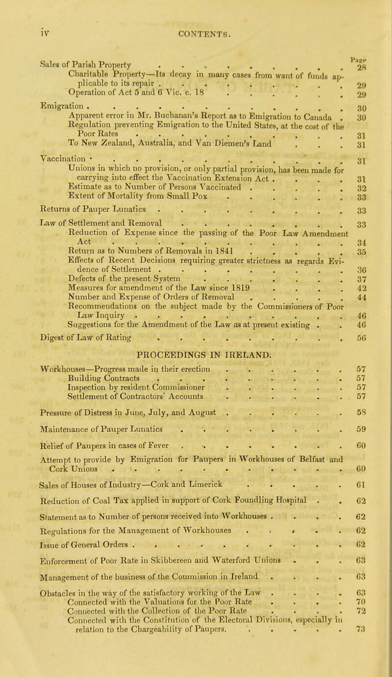 Sales of Parish Property • 28 Charitable Property—Its decay in many cases from want of funds ap- plicable to its repair 29 Operation of Act 5 and 6 Vic. c. 18 . 29 Emigration . 30 Apparent error in Mr. Buchanan's Report as to Emigration to Canada . 30 Regulation preventing Emigration to the United States, at the cost of the Poor Rates . . , . , 3j To New Zealand, Australia, and Van Diemen's Land ... 31 Vaccination • ' .31 Unions in which no provision, or only partial provision, has been made for carrying into effect the Vaccination Extension Act .... 31 Estimate as to Number of Persons Vaccinated ..... 32 Extent of Mortality from Small Pox .33 Returns of Pauper Lunatics . . . . ..... 33 Law of Settlement and Removal . . .... 33 Reduction of Expense since the passing of the Poor Law Amendment Act 34 Return as to Numbers of Removals in 1841 . . . , .35 Effects of Recent Decisions requiring greater strictness as regards Evi- dence of Settlement . ........ 36 Defects of the present System ....... 37 Measures for amendment of the Law since 1819 . . . .42 Number and Expense of Orders of Removal ..... 44 Recommendations on the subject made by the Commissioners of Poor Law Inquiry .......... 46 Suggestions for the Amendment of the Law as at present existing . . 46 Digest of Law of Rating ......... 56 PROCEEDINGS IN IRELAND. Workhouses—Progress made in their erection ...... 57 Building Contracts .......... 57 Inspection by resident Commissioner ...... 57 Settlement of Contractors' Accounts ....... 57 Pressure of Distress in June, July, and August . . . . . .58 Maintenance of Pauper Lunatics ........ 59 Relief of Paupers in cases of Fever ........ 60 Attempt, to provide by Emigration for Paupers in Workhouses of Belfast and Cork Unions . 1. . . . . • • • . .60 Sales of Houses of Industry—Cork and Limerick . . . . .61 Reduction of Coal Tax applied in support of Cork Foundling Hospital . . 62 Statement as to Number of persons received into Workhouses . . . . 62 Regulations for the Management of Workhouses • . . 62 Issue of General Orders . . . . . . . . . .62 Enforcement of Poor Rate in Skibbereen and Waterford Unions ... 63 Management of the business of the Commission in Ireland . . . .63 Obstacles in the way of the satisfactory working of the Law . . . .63 Connected with the Valuations for the Poor Rate .... 70 Connected with the Collection of the Poor Rate .... 72 Connected with the Constitution of the Electoral Divisions, especially in relation to the Chargeability of Paupers. ..... 73