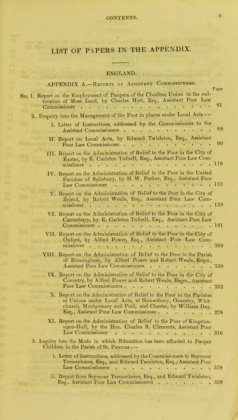 LIST OF PAPERS IN THE APPENDIX. ENGLAND. . APPENDIX A.—Reports of Assistant Commissioners. Page No. 1. Report on the Employment of Paupers of the Chorlton Union in the cul- tivation of Moss Land, by Charles Mott, Esq., Assistant Poor Law Commissioner ^1 2. Enquiry into the Management of the Poor in places under Local Acts:— I. Letter of Instructions, addressed by the Commissioners to the Assistant Commissioners 89 II. Report on Local Acts, by Edward Twisleton, Esq., Assistant Poor Law Commissioner 90 III. Report on the Administration of Relief to the Poor in the City of Exeter, by E. Carleton Tufnell, Esq., Assistant Poor Law Com- missioner .....119 IV. Report on the Administration of Relief to the Poor in the United Parishes of Salisbury, by H. W. Parker, Esq., Assistant Poor Law Commissioner 133 V. Report on the Administration of Relief to the Poor in the City of Bristol, by Robert Weale, Esq., Assistant Poor Law Com- missioner 138 VI. Report on the Adminisfralion of Relief to the Poor in the City of Canterbury, by E. Carleton Tufnell, Esq., Assistant Poor Law Commissioner 181 VII. Report on the Administration of Relief to the Poor in the City of Oxford, by Alfred Power, Esq., Assistant Poor Law Com- missioner 200 VIII. Report on the Administration of Relief to the Poor in the Parish of Birmingham, by Alfred Power and Robert Weale, Esqrs., Assistant Poor Law Commissioners 230 IX. Report on the Administration of Relief to the Poor in the City of Coventry, by Alfred Power and Robert Weale, Esqrs., Assistant Poor Law Commissioners 252 X. Report on the Administration of Relief to the Poor in the Parishes or Unions under Local Acts, at Shrewsbury, Oswestry, Whit- church, Montgomery and Pool, and Chester, by William Day, Esq., Assistant Poor Law Commissioner 278 XI. Report on the Administration of Relief to the Poor of Kingston- upon-Hull, by the Hon. Charles S. Clements, Assistant Poor Law Commissioner 316 3. Inquiry into the Mode in which Education has been afforded to Pauper Children in the Parish of St. Pancras :— i. Letter of Instructions, addressed by the Commissioners to Seymour Tremenheere, Esq., and Edward Twisleton, Esq., Assistant Poor Law Commissioners 338 ii. Report from Seymour Tremenheere, Esq., and Edward Twisleton, Esq.. Assistant Poor Law Commissioners , 339