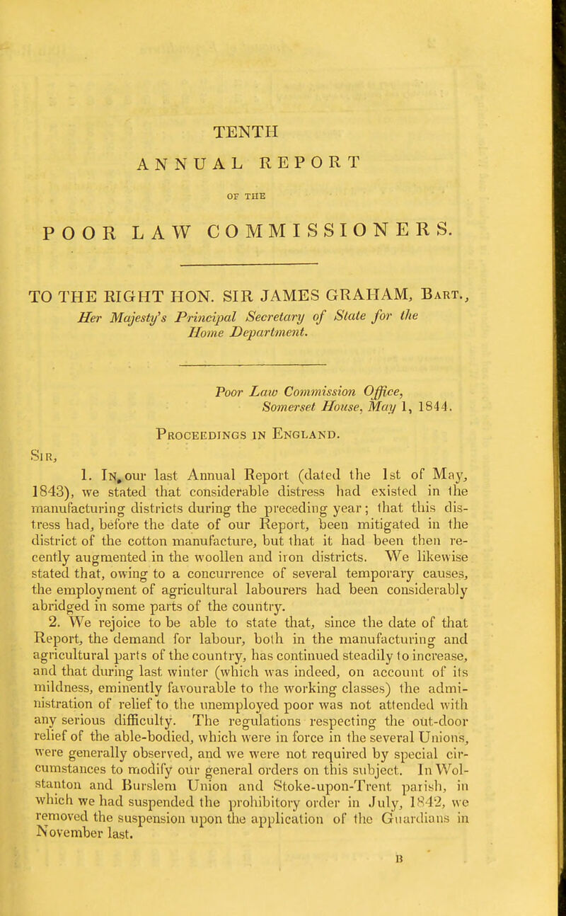 TENTH ANNUAL REPORT OF TUB POOR LAW COMMISSIONERS. TO THE RIGHT HON. SIR JAMES GRAHAM, Bart., Her Majesty's Principal Secretary of State for the Home Department, Poor Law Commission Office, Somerset House, May 1, 1844. Proceedings in England. Sir, 1. In,our last Annual Report (dated the 1st of May, 1843), we stated that considerable distress had existed in ihe manufacturing districts during the preceding year; that this dis- tress had, before the date of our Report, been mitigated in the district of the cotton manufacture, but that it liad been then re- cently augmented in the woollen and iron districts. We likewise stated that, owing to a concurrence of several temporary causes, the employment of agricultural labourers had been considerably abridged in some parts of the country. 2. We rejoice to be able to state that, since the date of that Report, the demand for labour, both in the manufacturing and agricultural parts of the country, has continued steadily to increase, and that during last winter (which was indeed, on account of its mildness, eminently favourable to the working classes) the admi- nistration of relief to the unemployed poor was not attended with any serious difficulty. The regulations respecting the out-door relief of the able-bodied, which were in force in the several Unions, were generally observed, and we were not required by special cir- cumstances to modify our general orders on this subject. In Wol- stanton and Burslem Union and Stoke-upon-Trent parish, in which we had suspended the prohibitory order in July, 1S42, we removed the suspension upon the application of the Guardians in November last. u