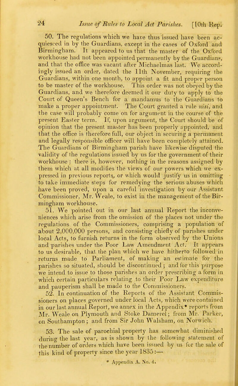 Issue of Rules to Local Act Parishes. [10th Kep. 50. The regulations which we have thus issued have been ac- quiesced in by the Guardians, except in the cases of Oxford and Birmingham. It appeared to us that the master of the Oxford workhouse had not been appointed permanently by the Guardians, and that the office was vacant after Michaelmas last. We accord- ingly issued an order, dated the 11th November, requiring the Guardians, within one month, to appoint a fit and proper person to be master of the workhouse. This order was not obeyed by the Guardians, and we therefore deemed it our duty to apply to the Court of Queen's Bench for a mandamus to the Guardians to make a proper appointment. The Court granted a rule yiisi, and the case will probably come on for argument in the course of the present Easter term. If, upon argument, the Court should be of opinion that the present master has been properly appointed, and that the office is therefore full, our object in securing a permanent and legally responsible officer will have been completely attained. The Guardians of Birmingham parish have likewise disputed the validity of the regulations issued by us for the government of their workhouse ; there is, however, nothing in the reasons assigned by them which at all modifies the views of our powers which we ex- pressed in previous report^ or which would justify us in omitting to take immediate steps for remedying the serious abuses which have been proved, upon a careful investigation by our Assistant Commissioner, Mr. Weale, to exist in the management of the Bir- mingham workhouse. 51. We pointed out in our last annual Report the inconve- niences which arise from the omission of the places not vmder the regulations of the Commissioners, comprising a population of about 2,000,000 persons, and consisting chiefly of parishes under local Acts, to furnish returns in the form observed by the Unions and parishes under the Poor Law Amendment Act, It appears to us desirable, that the plan which we have hitherto followed in returns made to Parliament, of making an estimate for the parishes so situated, should be discontinued; and for this purpose we intend to issue to those parishes an order prescribing a form in which certain particulars relating to their Poor Law expenditure and pauperism shall be made to the Commissioners. 52. In continuation of the Reports of the Assistant Commis- sioners on places governed under local Acts, which were contained in our last annual Report, we annex in the Appendix* reports from Mr. Weale on Plymouth and Stoke Damerel ; from Mr. Parker, on Southampton; and from Sir John Walsham, on Norwich. 53. The sale of parochial property has somewhat diminished durino' the last yea:-, as is shown by the following statement of theninnber of orders which have been issued by us for the sale of this kind of property since the year 1835:—