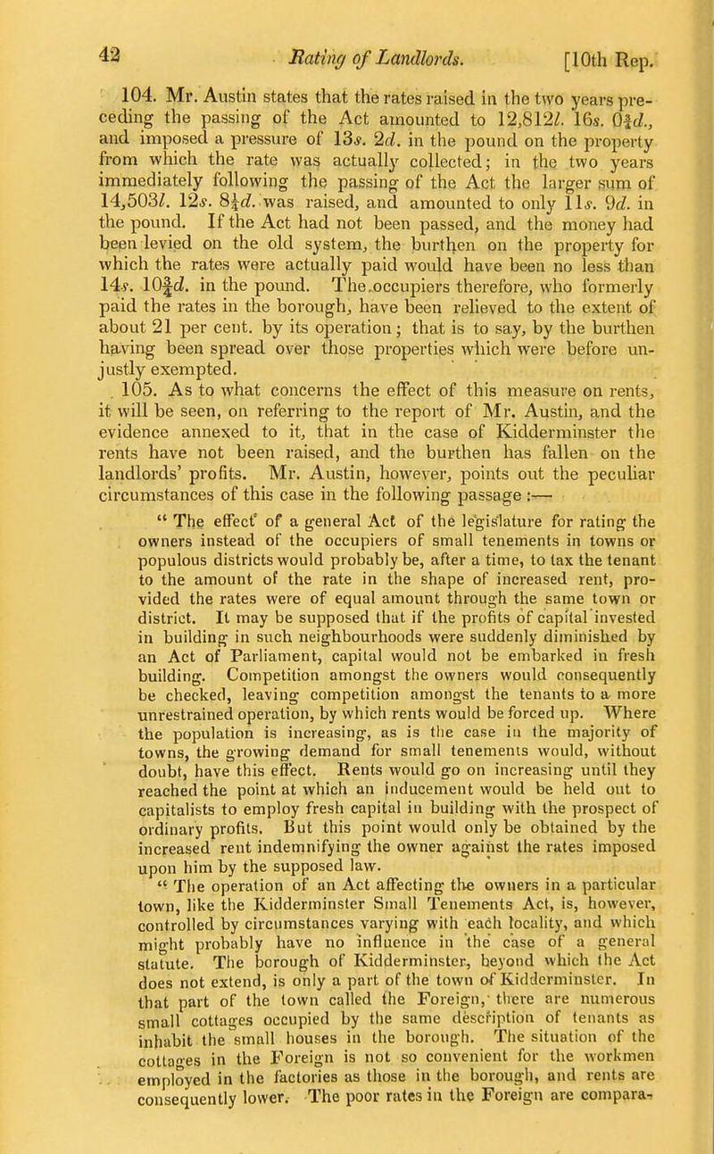 49 104. Mr. Austin states that the rates raised in the two years j^re- ceding the passing of the Act amounted to 12,812/. 16s. Qid., and imposed a pressure of 13*. '2d. in the pound on the property from which the rate was actually collected; in the two. years immediately following the passing of the Act the larger sum of 14j503/. \2s. 8^rf. was raised, and amounted to only ll.y. 9rf. in the pound. If the Act had not been passed, and the money had been levied on the old system, the burthen on the property for which the rates were actually paid would have been no less than 14.y. lO^d. in the pound. The .occupiers therefore, who formerly paid the rates in the borough, have been relieved to the extent of about 21 per cent, by its operation; that is to say, by the burthen having been spread over those properties which were before un- justly exempted. 105. As to what concerns the effect of this measure on rents, it will be seen, on referring to the report of Mr. Austin, and the evidence annexed to it, that in the case of Kidderminster the rents have not been raised, and the burthen has fallen on the landlords' profits. Mr. Austin, however, points out the peculiar circumstances of this case in the following passage :—  The effect' of a general Act of the legislature for rating the owners instead of the occupiers of small tenements in towns or populous districts would probably be, after a time, to tax the tenant to the amount of the rate in the shape of increased rent, pro- vided the rates were of equal amount through the same town or district. It may be supposed that if the profits of capital invested in building in such neighbourhoods were suddenly diminished by an Act of Parliament, capital would not be embarked in fresh building. Competition amongst the owners would consequently be checked, leaving competition amongst the tenants to a more unrestrained operation, by which rents would be forced up. Where the population is increasing, as is the case in the majority of towns, the growing demand for small tenements would, without doubt, have this effect. Rents would go on increasing until they reached the point at which an inducement would be held out to capitalists to employ fresh capital in building with the prospect of ordinary profits. But this point would only be obtained by the increased rent indemnifying the owner against the rates imposed upon him by the supposed law.  The operation of an Act affecting the owners in a particular town, like the Kidderminster Small Tenements Act, is, however, controlled by circumstances varying with each locality, and which might probably have no influence in the case of a general statute. The borough of Kidderminster, beyond which (he Act does not extend, is only a part of the town of Kidderminster. In that part of the town called the Foreign,- there are numerous small cottages occupied by the same description of tenants as inhabit the small houses in the borough. The situation of the cotla'es in the Foreign is not so convenient for the workmen employed in the factories as those in the borough, and rents are consequently lower. The poor rates in the Foreign are compara-;