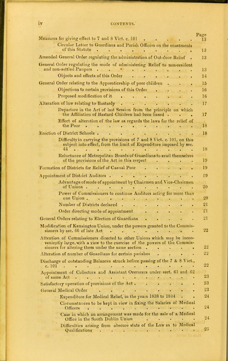 Pajjfi Measures for giving effect to 7 and 8 Vict. c. 101 ..... 13 Circular Letter to Guardians and Parish Officers on the enactments of this Statute ......... 13 Amended General Order regulating the administration of Out-door Relief . 13 General Order regulating the mode of administering Relief to non>resident and non-settled Paupers 13 Objects and effects of this Order ...... 14 General Order relating to the Apprenticeship of poor children . . , 15 Objections to certain provisions of this Order .... 16 Proposed modification of it ....... 16 Alteration of law relating ta Bastardy 17 Departure in the Act of last Session from the principle on which the Affiliation of Bastard Children had been hased . . . 17 Effect of alteration of the law as regards the laws for the relief of the Poor .......... 18 Erection of District Schools ........ .18 Difficultyin carrj'ing the provisions of 7 and 8 Vict. c. 101, on this subject into effect, from the limit of Expenditure imposed by sec. 44 •■• ... . . . . . . • 18 Reluctance of Metropolitan Boards of Guardians to avail themselves of the provisions of the Act in this respect . . . . 19 Formation of Districts for Relief of Casual Poor . . . . . 19 Appointment of District Auditors ........ 19 Advantage of mode of appointment by Chairmen and Vice-Chairmen of Unions .......... 20 Power of Commissioners to continue Auditors acting for more than one Union .......... 20 Numher of Districts declared ....... 21 Order directing mode of appointment . . . . . 21 General Orders relating to Election of Guardims ..... 21 Modification of Kensington Union, under the powers granted to the Commis- sioners by sec. 66 of late Act ........ 22 Attention of Commissioners directed to other Unions which may be incon- veniejitly li^rge,^yith a yiew to the exercise of the powers of the Commis- sioners for altering them under the same section ..... 22 Alteration of number of Guardians for certain parishes .... 22 Discharge of outstanding Balances struck before passing of the 7 & 8 Vict., c. 101 22 Appointment of Collectors and Assistant Overseers under sect. 61 and 62 of same Act ...........23 Satisfactory operation of provisions of tlie Act. ..... 23 General Medical Order ......... 23 Expenditure for Medical Relief, in the years 1838 to 1844 . . 24 Circumstances to be kept in view in fixing the Salaries of Medical Officers ..... ..... 24 Case in which an arrangement was made for the sale of a Medical Office in the South Dublin Union 24 Difficulties arising from obscure state of the Law as to Medical Qualifications 25