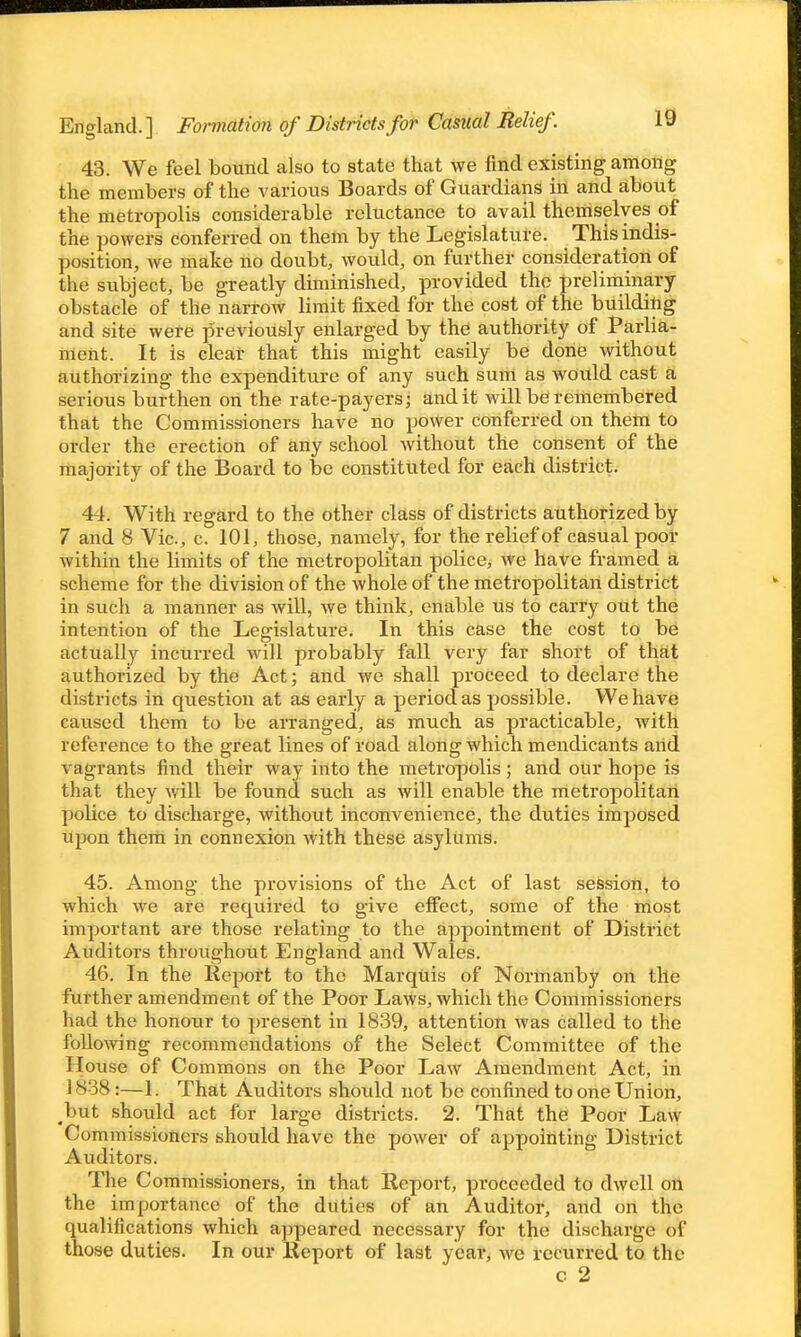 England. ] Formatwn of Districts for Casual Belief 43. We feel bound also to state that we find existing amoiig the members of the various Boards of Guardians in and about the metropolis considerable reluctance to avail themselves of the powers conferred on them by the Legislature. This indis- position, Ave make no doubt, would, on further consideration of the subject, be greatly diminished, provided the preliniinary obstacle of the narrow limit fixed for the cost of the building and site were previously enlarged by the authority of Parlia- rrteht. It is clear that this might easily be done without authorizing the expenditure of any such suiii as woiild cast a serious burthen on the rate-payers; audit will be remembered that the Commissioners have no power conferred on them to order the erection of any school without the consent of the majoi-ity of the Board to be constituted for each district. 44. With regard to the other class of districts authorized by 7 and 8 Vic, c. 101, those, namely, for the relief of casual poor within the limits of the metropolitan police, we have framed a scheme for the division of the whole of the metropolitan district in such a manner as will, we think, enable us to carry out the intention of the Legislature. In this case the cost to be actually incurred will probably fall very far short of that authorized by the Act; and we shall proceed to declare the districts in question at as early a period as possible. We have caused them to be arranged, as much as practicable, with reference to the great lines of road along which mendicants and vagrants find their way into the metropolis; and our hope is that they will be found such as will enable the metropolitan police to discharge, without inconvenience, the duties imposed upon them in connexion with these asylums. 45. Among the provisions of the Act of last session, to which we are required to give effect, some of the most important are those relating to the appointment of District Auditors throughout England and Wales. 46. In the Report to the Marquis of Normanby on the further amendment of the Poor Laws, which the Commissioners had the honour to present in 1839, attention was called to the following recommendations of the Select Committee of the House of Commons on the Poor Law Amendment Act, in 1838:—1. That Auditors should not be confined to one Union, but should act for large districts. 2. That the Poor Law Commissioners should have the power of appointing District Auditors. The C omraissioners, in that Report, proceeded to dwell on the importance of the duties of an Auditor, and on the qualifications which appeared necessary for the discharge of those duties. In our Report of last year, we recurred to the