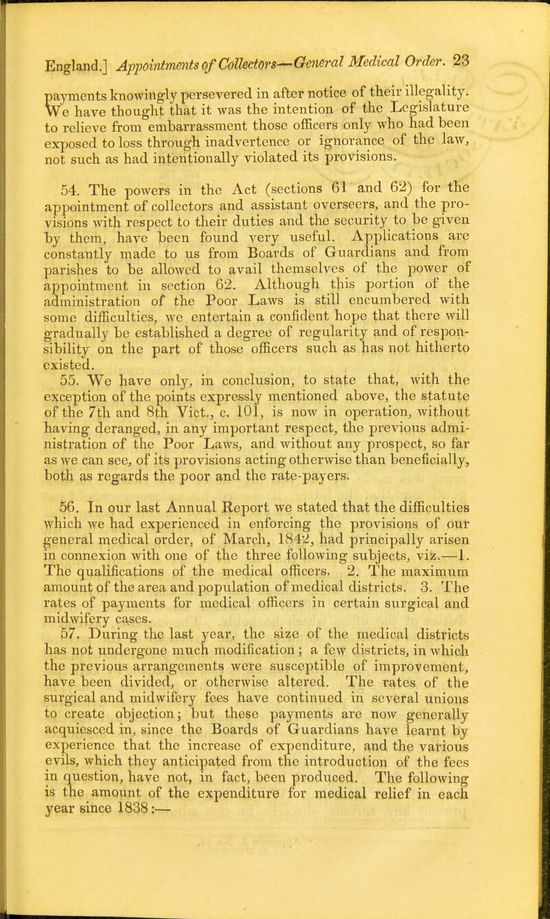 payments knowingly persevered in after notice of their illegality. We have thought that it was the intention of the Legislature to relieve from embarrassment those officers only who had been exposed to loss through inadvertence or ignorance of the law, not such as had intentionally violated its provisions. 54. The powers in the Act (sections 61 and 62) for the appointment of collectors and assistant overseers, and the pro- visions with respect to their duties and the security to be given by them, have been found very useful. Applications are constantly made to us from Boards of Guardians and from parishes to be allowed to avail themselves of the power of appointment in section 62. Although this portion of the administration of the Poor Laws is still encumbered with some difficulties, we entertain a confident hope that there will gradually be established a degree of regularity and of respon- sibility on the part of those officers such as has not hitherto existed. 55. We have only, in conclusion, to state that, with the exception of the points expressly mentioned above, the statute of the 7th and 8th Vict., c. 101, is now in operation, without having deranged, in any important respect, the previous admi- nistration of the Poor Laws, and without any prospect, so far as we can see, of its provisions acting otherwise than beneficially, both as regards the poor and the rate-payers. 56. In our last Annual Report we stated that the difficulties which we had experienced in enforcing the provisions of our general medical order, of March, 1842, had principally arisen in connexion with one of the three following subjects, viz.—1. The qualifications of the medical officers. 2. The maximum amount of the area and population of medical districts. 3. The rates of payments for medical officers in certain surgical and midwifery cases. 57. During the last year, the size of the medical districts has not undergone much modification; a few districts, in which the previous arrangements were susceptible of improvement, have been divided, or otherwise altered. The rates of the surgical and midwifery fees have continued in several unions to create objection; but these payments are now generally acquiesced in, since the Boards of Guardians have learnt by experience that the increase of expenditure, and the various evils, which they anticipated from the introduction of the fees in question, have not, in fact, been produced. The following is the amount of the expenditure for medical relief in each year since 1838:—