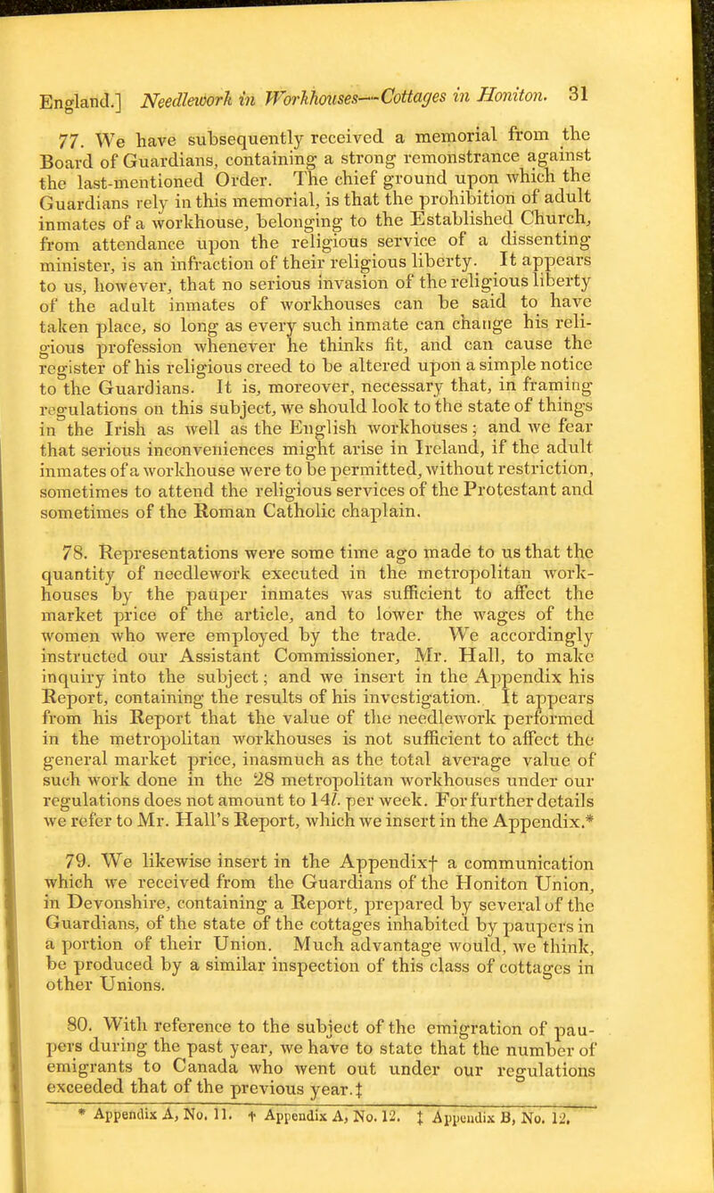 77. We have subsequently received a memorial from the Board of Guardians, containing a strong remonstrance against the last-mentioned Order. The chief ground upon which the Guardians rely in this memorial, is that the prohibition of adult inmates of a workhouse, belonging to the Established Church, from attendance upon the religious service of a dissenting minister, is an infraction of their religious liberty. It appears to us, however, that no serious invasion of the religious liberty of the adult inmates of workhouses can be said to have taken place, so long as every such inmate can change his reli- gious profession whenever he thinks fit, and can cause the register of his religious creed to be altered upon a simple notice to the Guardians. It is, moreover, necessary that, in framing regulations on this subject, we should look to the state of things in the Irish as Avell as the English workhouses; and we fear that serious inconveniences might arise in Ireland, if the adult inmates of a workhouse were to be permitted, Avithout restriction, sometimes to attend the religious services of the Protestant and sometimes of the Roman Catholic chaplain. 78. Representations were some time ago made to us that the quantity of needlework executed in the metropolitan Avork- houses by the pauper inmates was sufficient to affect the market price of the article, and to lower the wages of the women who were employed by the trade. We accordingly instructed our Assistant Commissioner, Mr. Hall, to make inquiry into the subject; and we insert in the Aj^pendix his Report, containing the results of his investigation. It appears from his Report that the value of the needlework performed in the metropolitan workhouses is not sufficient to affect the general market price, inasmuch as the total average value of such work done in the 28 metropolitan workhouses under our regulations does not amount to 14Z. per week. For further details we refer to Mr. Hall's Report, which we insert in the Appendix.* 79. We likewise insert in the Appendixf a communication which we received from the Guardians of the Honiton Union, in Devonshire, containing a Report, prepared by several of the Guardians, of the state of the cottages inhabited by paupers in a portion of their Union. Much advantage would, we think, be produced by a similar inspection of this class of cottages in other Unions. 80. With reference to the subject of the emigration of pau- pers during the past year, we have to state that the number of emigrants to Canada who went out under our regulations exceeded that of the previous year.| • Appendix A, No. 11. t Appendix A, No. 12. + Appendix B, No. 12,