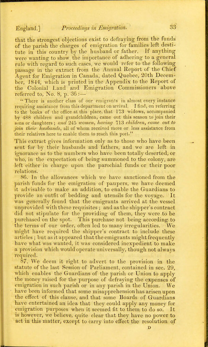 England.] Proceedings in Eviigration. that the strongest objections exist to defraying from the funds of the parish the charges of emigration for families left desti- tute in this country by the husband or father. If anything were wanting to show the importance of adhering to a general rule with regard to such cases, we would refer to the following passage in the extract from the Annual Report of the Chief Agent for Emigration in Canada, dated Quebec, 20th Decem- ber, ] 844, which is printed in the Appendix to the Report of the Colonial Land and Emigration Commissioners above referred to. No. 8, p. 36:—  There is another class of our emigrants in almost every instance requiring assistance from this department on arrival. I find, on referring to the books of the office at this place, that 173 widows, accompanied by 488 children and grandchildren, came out this season to join their sons or daughters ; and 245 womeji, having 713 children^ came out to join their husbands, all of whom received more or less assistance from their relatives here to enable them to reach this port. This extract gives information only as to those who have been sent for by their husbands and fathers, and we are left in ignorance as to the numbers who have been totally deserted, or who, in the expectation of being summoned to the colony, are left either in charge upon the parochial funds or their poor relations. 86. In the allowances which we have sanctioned from the parish funds for the emigration of paupers, we have deemed it advisable to make an addition, to enable the Guardians to provide an outfit of bedding and utensils for the voyage. It was generally found that the emigrants arrived at the vessel unprovided with these requisites ; and as the shipper's contract did not stipulate for the providing of them, they were to be purchased on the spot. This purchase not being according to the terms of our order, often led to many irregularities. We might have required the shipper's contract to include these articles ; but as it appeared that the emigrants might frequently have what was wanted, it was considered inexpedient to make a provision which would operate universally, though not always required. 87. We deem it right to advert to the provision in the statute of the last Session of Parliament, contained in sec. 29, which enables the Guardians of the parish or Union to apply the money raised for the purpose of defraying the expenses of emigration in such parish or in any parish in the Union. We have been informed that some misapprehension has arisen upon the effect of this clause, and that some Boards of Guardians have entertained an idea that they could apply any money for emigration purposes when it seemed fit to them to do so. It is however, Ave believe, quite clear that they have no power to act in this matter, except to carry into effect the resolution of D