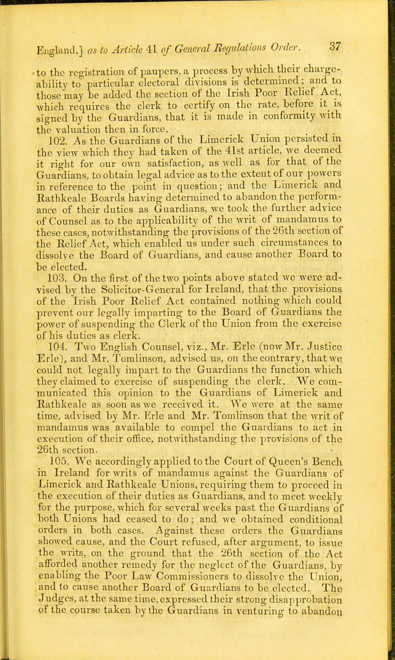 England.] as to Article 41 of General Begulations Order. - to the registration of paupers, a process by which their charge- ability to particular electoral divisions is determined; and to those may be added the section of the Irish Poor Relief Act, which requires the clerk to certify on the rate, before it is signed by the Guardians, that it is made in conformity with the valuation then in force. 102. As the Guardians of the Limerick Union persisted in the view which they had taken of the 41 st article, we deemed it right for our own satisfaction, as well as for that of the Guardians, to obtain legal advice as to the extent of our powers in reference to the point in question; and the Limerick and Rathkcale Boards having determined to abandon the perform- ance of their duties as Guardians, Ave took the further advice of Counsel as to the applicability of the writ of mandamus to these cases, notwithstanding the provisions of the 26th section of the Relief Act, which enabled us vmder such circumstances to dissolve the Board of Guardians, and cause another Board to be elected. 103. On the first of the two points above stated wc were ad- vised by the Solicitor-General for Ireland, that the provisions of the Irish Poor Relief Act contained nothing -which could prevent our legally imparting to the Board of Guardians the power of suspending the Clerk of the Union from the exercise of his duties as clerk. 104. Two English Counsel, viz., Mr. Eric (now Mr. Justice Erie), and Mr. Tomlinson, advised us, on the contrary, that we could not legally impart to the Guardians the function which they claimed to exercise of suspending the clerk. We com- municated this opinion to the Guardians of Limerick and Rathkcale as soon as we received it. We were at the same time, advised by Mr. Erie and Mr. Tomlinson that the writ of mandamus Avas available to compel the Guardians to act in execution of their office, notwithstanding the provisions of the 26th section. 105. We accordingly applied to the Court of Queen's Bench in Ireland for writs of mandamus against the Guardians of Limerick and Rathkcale Unions, requiring them to proceed in the execution of their duties as Guardians, and to meet weekly for the purpose, which for several weeks past the Guardians of both Unions had ceased to do; and we obtained conditional orders in both cases. Against these orders the Guardians showed cause, and the Court refused, after argument, to issue the writs, on the ground that the 26th section of the Act afforded another remedy for the neglect of the Guardians, by enabling the Poor Law Commissioners to dissolve the Union, and to cause another Board of Guardians to be elected. The Judgcs, at the same time, expressed their strong disapprobation of the course taken by the Guardians in venturing to abandon