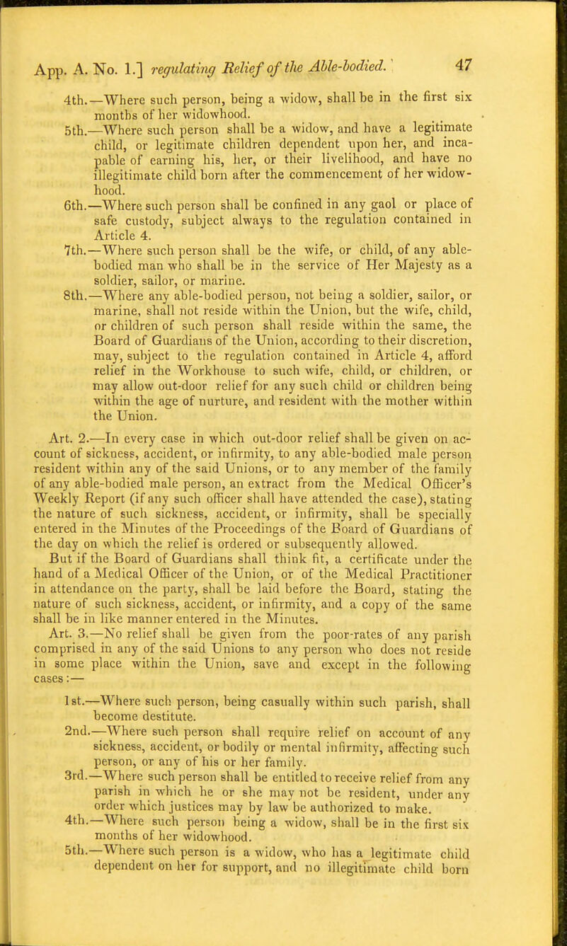 4th.—Where such person, being a widow, shall be in the first six months of her widowhood. 5th.—Where such person shall be a widow, and have a legitimate child, or legitimate children dependent upon her, and inca- pable of earning his, lier, or their livelihood, and have no illegitimate child born after the commencement of her widow- hood. 6th.—Where such person shall be confined in any gaol or place of safe custody, subject always to the regulation contained in Article 4. 7th.—Where such person shall be the wife, or child, of any able- bodied man who shall be in the service of Her Majesty as a soldier, sailor, or marine. 8th.—Where any able-bodied person, not being a soldier, sailor, or marine, shall not reside within the Union, but the wife, child, or children of such person shall reside within the same, the Board of Guardians of the Union, according to their discretion, may, subject to the regulation contained in Article 4, afford relief in the Workhouse to such wife, child, or children, or may allow out-door relief for any such child or children being within the age of nurture, and resident with the mother within the Union. Art. 2.—In every case in which out-door relief shall be given on ac- count of sickness, accident, or infirmity, to any able-bodied male person resident within any of the said Unions, or to any member of the family of any able-bodied male person, an extract from the Medical Officer's Weekly Report (if any such officer shall have attended the case), stating the nature of such sickness, accident, or infirmity, shall be specially entered in the Minutes of the Proceedings of the Board of Guardians of the day on which the relief is ordered or subsequently allowed. But if the Board of Guardians shall think fit, a certificate under the hand of a Medical Officer of the Union, or of the Medical Practitioner in attendance on the party, shall be laid before the Board, stating the nature of such sickness, accident, or infirmity, and a copy of the same shall be in like manner entered in the Minutes. Art. 3.—No relief shall be given from the poor-rates of any parish comprised in any of the said Unions to any person who does not reside in some place within the Union, save and except in the following cases:— Ist.—Where such person, being casually within such parish, shall become destitute. 2nd.—Where such person shall require relief on account of any sickness, accident, or bodily or mental infirmity, affecting such person, or any of his or her family. 3rd.—Where such person shall be entitled to receive relief from any parish in which he or she may not be resident, under any order which justices may by law be authorized to make. 4th.—Where such person being a widow, shall be in the first six months of her widowhood. 5th.—Where such person is a widow, who has a legitimate child dependent on her for support, and no illegitimate child born