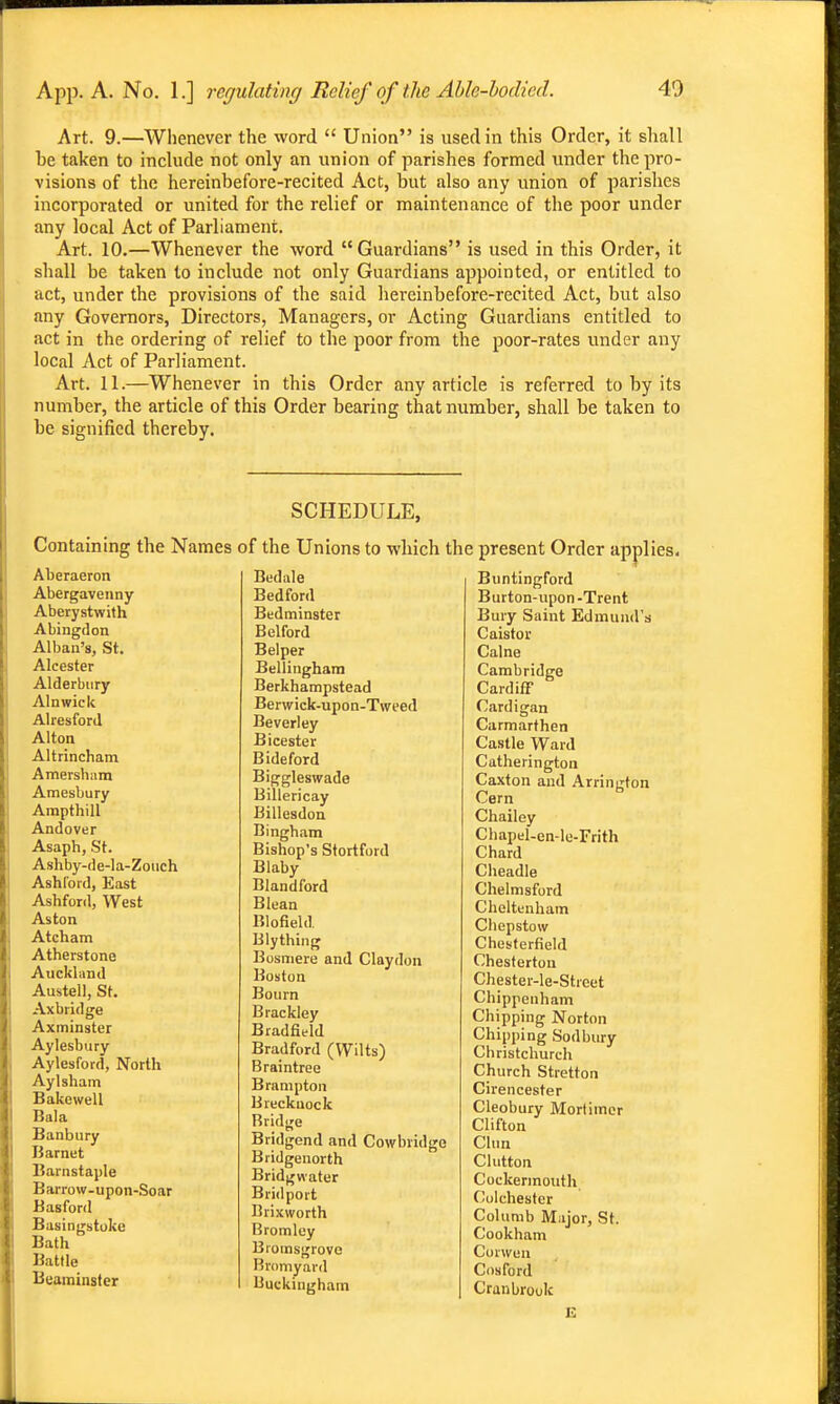 Art. 9.—Wlienever the word  Union is used in this Order, it shall be taken to include not only an union of parishes formed under the pro- visions of the hereinbefore-recited Act, but also any union of parishes incorporated or united for the relief or maintenance of the poor under any local Act of Parliament. Art. 10.—Whenever the word Guardians is used in this Order, it shall be taken to include not only Guardians appointed, or entitled to act, under the provisions of the said hereinbefore-recited Act, but also any Governors, Directors, Managers, or Acting Guardians entitled to act in the ordering of relief to the poor from the poor-rates under any local Act of Parliament. Ai-t. 11.—Whenever in this Order any article is referred to by its number, the article of this Order bearing that number, shall be taken to be signified thereby. SCHEDULE, Containing the Names of the Unions to which the Aberaeron Abergavenny Aberystwith Abingdon Al ban's, St. Aleester Alderbiiry Alnwick AlresforJ Alton Altrincham Amersham Amesbury Arapthill Andover Asaph, St. Ashby-de-la-Zouch Ashford, East Ashford, West Aston Atcham Atherstone Auckland Austell, St. Axbridge Axminster Aylesbury Aylesford, North Ay 1 sham Bakewell Bala Banbury Barnet Barnstaple Barrow-upon-Soar Basford Basingstoke Bath Battle Beaminster Bedale Bedford Bedminster Belford Belper Bellingham Berkhampstead Berwick-upon-Tweed Beverley Bicester Bideford Biggleswade Billericay Billesdon Bingham Bishop's Stortford Blaby Blandford Blean Blofield Blything Bosniere and Claydon Boston Bourn Brackley Bradfield Bradford (Wilts) Braintree Brampton Brecknock Bridge Bridgend and Cowbridge Bridgenorth Bridgwater Bridport Brixworth Bromley Bioinsgrove Bromyard Buckingham present Order applies. Buntingford Burton-upon -Trent Bury Saint Edmund's Caistor Calne Cambridge Cardiff Cardigan Carmarthen Castle Ward Catherington Caxton and Arrington Cam Chailey Chapel-en-le-Frith Chard Cheadle Chelmsford Cheltenham Chepstow Chesterfield Chesterton Chester-le-Street Chippenham Chipping Norton Chipping Sodbury Christchurch Church Stretton Cirencester Cleobury Mortimer Clifton Clun Glutton Cockermouth Colchester Columb Major, St. Cookham Coiwen Cosford Craubrook E