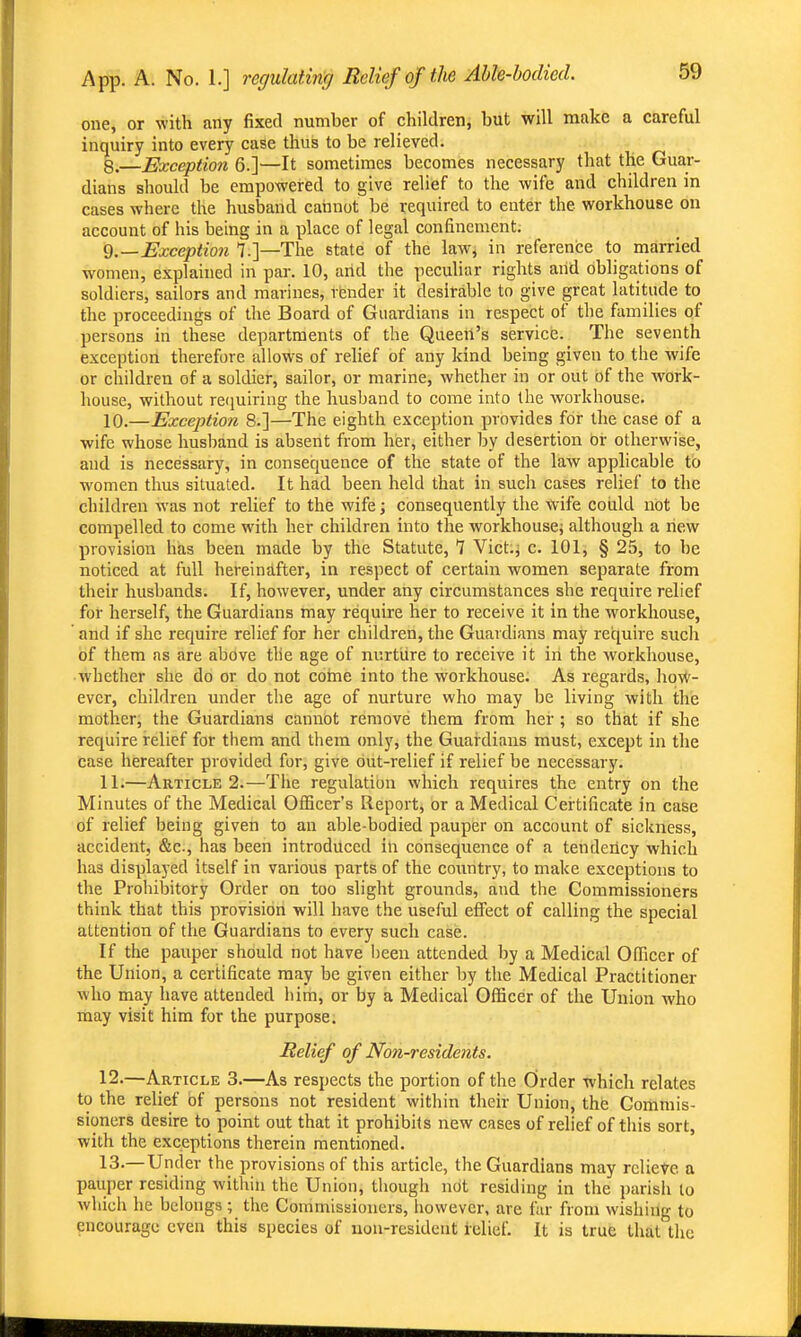 one, or with any fixed number of children, but will make a careful inquiry into every case thus to be relieved. 8.—Exception 6.]—It sometimes becomes necessary that the Guar- dians should be empowered to give relief to the wife and children in cases where the husband cannot be required to enter the workhouse on account of his being in a place of legal confinement. ii.—Exception 7.]—The state of the law, in reference to married women, explained in par. 10, arid the peculiar rights and obligations of soldiers, sailors and marines, rbnder it desirable to give great latitude to the proceedings of the Board of Guardians in respect of the fiimilies of persons in these departments of the Queen's service. The seventh exception therefore allows of relief of any kind being given to the wife or children of a soldier, sailor, or marine, whether in or out of the work- house, without reiiuiring the husband to come into the workhouse. 10. —Exception 8.]—The eighth exception provides for the case of a wife whose husband is absent from her, either by desertion Or otherwise, and is necessary, in consequence of the state of the law apphcable to women thus situated. It had been held that in such cases relief to the children was not relief to the wife; consequently the wife coiild not be compelled to come with her children into the workhouse; although a new provision has been made by the Statute, 1 Vict.; c. 101, § 25, to be noticed at full hereinafter, in respect of certain women separate from their husbands. If, however, under any circumstances she require relief for herself, the Guardians may require her to receive it in the workhouse, and if she require relief for her children, the Guardians may require such of them as are above the age of nurtiire to receive it in the workhouse, whether she do or do not coine into the workhouse. As regards, hovV- ever, children under the age of nurture who may be living with the mother, the Guardians cannot remove them from her ; so that if she require relief for them and them only, the Guardians must, except in the case hereafter provided for, give out-relief if relief be necessary. 11. —Article 2.—The regulation which requires the entry on the Minutes of the Medical Officer's Report, or a Medical Certificate in case of relief being given to an able-bodied pauper on account of sickness, accident, &c., has been introduced in consequence of a tendency which has displayed itself in various parts of the country, to make exceptions to the Prohibitory Order on too slight grounds, and tiie Commissioners think that this provision will have the useful efiect of calling the special attention of the Guardians to every such case. If the pauper should not have been attended by a Medical Officer of the Union, a certificate may be given either by the Medical Practitioner who may have attended him, or by a Medical Officer of the Union Avho may visit him for the purpose. Relief of Non-residents. 12. —Article 3.—As respects the portion of the Order which relates to the relief of persons not resident within their Union, the Commis- sioners desire to point out that it prohibits new cases of relief of this sort, with the exceptions therein mentioned. 13. —Under the provisions of this article, the Guardians may relieve a pauper residing within the Union, though not residing in the parish to which he belongs ; the Commissioners, however, are far from wishing to encourage even this species of non-resident relief. It is true that the