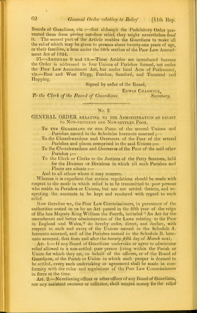 I 62 General Order relating to Relief [11th Rep. Boards of Guardians, viz.:—that although the Prohibitory Order pre- vented them from giving out-door relief, they might nevertheless lend it. The second part of the Article enables the Guardians to make all the relief which may be given to persons above twenty-one years of age, or their families, a loan under the 58th section of the Poor Law Amend- ment Act of 1834. 27.—Articles 9 and 10.—These Articles are introduced because the Order is addressed to four Unions of Parishes formed, not under the Poor Law Amendment Act, but under local Acts of Parliament, viz.r—East and West Flegg, Forehoe, Samford, and Tunstead and Happing. Signed by order of the Board, Edwin Chadwick, To the Clerk of the Board of Guardians. Secretary. No. 2. GENERAL ORDER relating to the Administration of relief TO Non-resident and Non-settled Poor. To the Guardians of the Poor of the several Unions and Parishes named in the Schedules hereunto annexed ;— To the Churchwardens and Overseers of the Poor of the several Parishes and places comprised in the said Unions \-— To the Churchwardens and Overseer* of the Poor of the said other Parishes ;— To the Clerk or Clerks to the Justices of the Petty Sessions, held for the Division or Divisions in which all such Parishes and Places are situate :— And to all others whom it may concern. Whereas it is expedient that certain regulations should be made with respect to the mode in which relief is to be transmitted to poor persons who reside in Parishes or Unions, but are not settled therein, and re- specting the accounts to be kept and rendered with regard to such relief. Now therefore we, the Poor Law Commissioners, in pursuance of the authorities vested in us by an Act passed in the fifth year of the reign of His late Majesty King William the Fourth, intituledAn Act for the amendment and better administration of the Laws relating to the Poor in England and Wales, do hereby order, direct, and declare, witli respect to each and every of the Unions named in the Schedule A. hereunto annexed, and of the Parishes named in the Schedule B. here- unto annexed, that from and after the tioenty-fifth day of March next. Art. 1.—If any Board of Guardians undertake or agree to administer relief allowed to a non-settled poor person living within the Parish or Union for which they act, on behalf of the officers, or of the Board of Guardians, of the Parish or Union in which such pauper is deemed to be settled, every such undertaking or agreement shall be made in con- formity with the rules and regulations pf the Poor Law Commissioners in force at the time. Art. 2.—No relieving officer or other officer of any Board of Guardians, nor any assistant overseer or collector, shall receive money for the relief