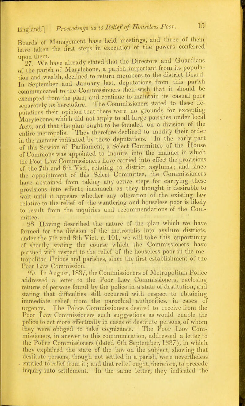 Boards of Manacrenient. have held meetings, and three of them have taken the ffrst steps in execution of the powers conferred upon them. , ^ r 27. We have already stated that the Du-ectors and (juardians of the parish of Marylebone, a parish important from its popula- tion and wealth, declined to return members to the district Board. In September and January last, deputations from this parish communicated to the Commissioners their wish that it should be exempted from the plan, and continue to maintain its casual poor separately as heretofore. The Commissioners stated to these de- putations their opinion that there were no grounds for excepting Marylebone, which did not apply to all large parishes under local Acts, and that the plan ought to be founded on a division of the entire metropolis. They therefore declined to modify their order in the manner indicated by these deputations. In the early part of this Session of Parliament, a Select Committee of the House of Commons was appointed to inquire into the manner in vyhich the Poor Law Commissioners have carried into effect the provisions of the 7th and 8th Vict., relating to district asylums; and since the appointment of this Select Committee, the Commissioners have abstained from taking any active steps for carrying these provisions into effect; inasmuch as they thought it desirable to wait until it appears whether any alteration of t.he existing law relative to the relief of the wandering and houseless poor is hkely to result from the inquiries and recommendations of the Com- mittee. 28. Having described the nature of the plan which we have formed for the division of the metropolis into asylum districts, under the 7th and 8th Vict. c. 101, we will take this opportunity of shortly stating the course which the Commissioners have p-n-sued with respect to the relief of I lie houseless poor in the me- tropolitan Unions and parishes, since the first estabhshment of the Poor Law Commission. 29. In August, 1837, the Commissioners of Metropolitan Police addressed a letter to the Poor Lav/ Commissioners, enclosing returns of persons found by the police in a state of destitution, and stating that di(Sculties still occurred with respect to obtaining immediate relief from the parochial authorities, in cases of urgency. The Police Commissioners desired to receive from tlie Poor Law Commissioners such sugrcrestions as would enable the police to act more effectually in cases of destitute persons, of whom they were obliged to take cognizance. The Poor Law Com- missioners, in answer to this communication, addressed a letter to the Police Commissioners (dated 6th September, 1837), in which they explained the state of the law on the subject, showing that destitute persons, though not settled in a parish, were nevertheless . entitled to relief from it; and that relief ought, therefore, to precede inquiry into settlement. In the same letter, thoy indicated tlie