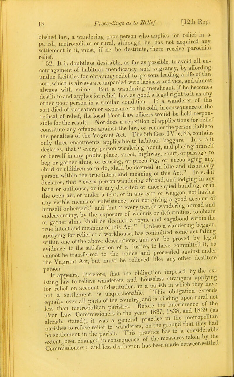 blisiied law, a wandering poor person who applies for relief in a parish, metropolitan or rural, although he has not acquired any settlement in it, must, if he be destitute^ there receive parochial relief. , 32. It is doubtless desirable, as far as possible, to avoid all en- couragement of habitual mendicancy and vagrancy, by affording undue faciUties for obtaining relief to persons leading a hfe of this sort, which is always accompanied with laziness and vice, and almost always with crime. But a wandering mendicant, if he becomes destitute and applies for relief, has as good a legal right to it as any other poor person in a similar condition. If a wanderer ot this sort died of starvation or exposure to the cold, in consequence ot the refusal of rehef, the local Poor Law officers would be held respon- sible for the result. Nor does a repetition of apphcations for reliet constitute any offence against the law, or render the person hableto the penalties of the Vagrant Act. The 5th Geo .IV. c. 83, contains only three enactments apphcable to habitual beggars. In s. o it declares, that  every person wandering about, and placing himselt or herself in any pubUc place, street, highway, court, or passage, to hes or gather alms, or causing, or procuring, or encouraging any child 01 children so to do, shall be deemed an idle and disorderly person within the true intent and meaning of this Act. _ In s.^nc declares, that every person wandering abroad,and lodging m any barn or outhouse, or in any deserted or unoccupied building or in the open air, or under a tent, or in any cart or waggon not hav-mg any visible means of subsistence, and not giving a good account o himself or herself; and that  every person wandering abroad and endeavouring, by the exposure of wounds or deformities, to obtain 0 gXr alS;,^shall be^deemed a rogue and vagabond within the truf intent andmeaning of this Act. Unless a wandering beg£. applying for relief at a workhouse, has committed some act falling wkhin one of the above descriptions, and can be proved by egal evidence, to the satisfaction of a justice, to have committed it, he annot be transferred to the police and F-^^^ed against u^^^^^^ the Vagrant Act, but must be relieved like any othei destitute ^Tappears, therefore, that the obhgation imposed by the ex- istinVTaw to relieve wanderers and houseless strangers applying fS r'ehe on account of destitution, in a pansh m ff^^'^l^^^ not a settlement, is unquestionable. This o^l>g;^-^\.-\^^^^^^^ equally over all parts of the country, and is binding pon; ^^.^ . lei tlL metrofoHtan parishes. Before the interfei^^^^^^^^^^ Poor Law Commissioners in the years 1837, 18d«, and leo^ ^as already stated), it was a general pract ce in jfj parishes to refuse relief to wanderers, .^'^^'^^^^^^^^ no settlement in the parish. This practice has to a ^misuleiab e extent, been changed in consequence of the measures ake° by he Commissioners ; and less distinction has been made between settled