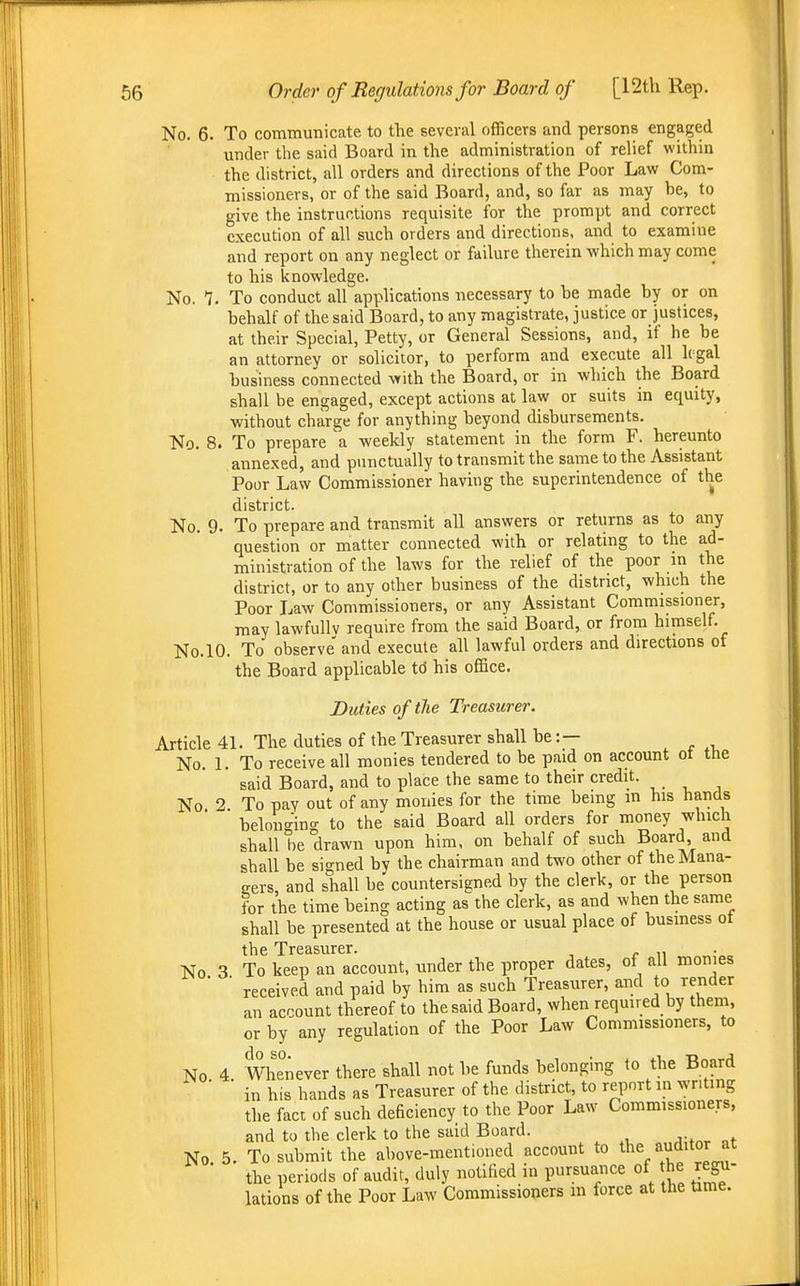 No. 6. To communicate to the several officers and persons engaged under the said Board in the administration of relief within the district, all orders and directions of the Poor Law Com- missioners, or of the said Board, and, so far as may be, to give the instructions requisite for the prompt and correct execution of all such orders and directions, and to examine and report on any neglect or failure therein which may come to his knowledge. No. 7. To conduct all applications necessary to be made by or on behalf of the said Board, to any magistrate, justice or justices, at their Special, Petty, or General Sessions, and, if he be an attorney or solicitor, to perform and execute all 1( gal business connected vfith the Board, or in which the Board shall be engaged, except actions at law or suits in equity, without charge for anything beyond disbursements. No. 8. To prepare a weekly statement in the form F. hereunto annexed, and punctually to transmit the same to the Assistant Poor Law Commissioner having the superintendence of the district. No. 9. To prepare and transmit all answers or returns as to any question or matter connected with or relating to the ad- ministration of the laws for the relief of the poor in the district, or to any other business of the district, which the Poor Law Commissioners, or any Assistant Commissioner, may lawfully require from the said Board, or from himself. No.lO. To observe and execute all lawful orders and directions of the Board applicable to his office. Duties of the Treasurer. Article 41. The duties of the Treasurer shall be: — No. 1. To receive all monies tendered to be paid on account ot the said Board, and to place the same to their credit. No 2. To pay out of any monies for the time being in his hands belonging to the said Board all orders for money which shall be drawn upon him, on behalf of such Board and shall be signed by the chairman and two other of the Mana- gers, and shall be countersigned by the clerk, or the person for the time being acting as the clerk, as and when the same shall be presented at the house or usual place of business ot the Treasurer. No 3 To keep an account, under the proper dates, of all monies ■ received and paid by him as such Treasurer, and to render an account thereof to the said Board, when required by them, or by any regulation of the Poor Law Commissioners, to No 4 Whenever there shall not be funds belonging to the Board ■ ■ in his hands as Treasurer of the district, to report m writing the fact of such deficiency to the Poor Law Commissioners, and to the clerk to the said Board. No 5. To submit the above-mentioned account to *e auditor at the periods of audit, duly notified in pursuance of the regu- lations of the Poor Law Commissioners m force at the time.