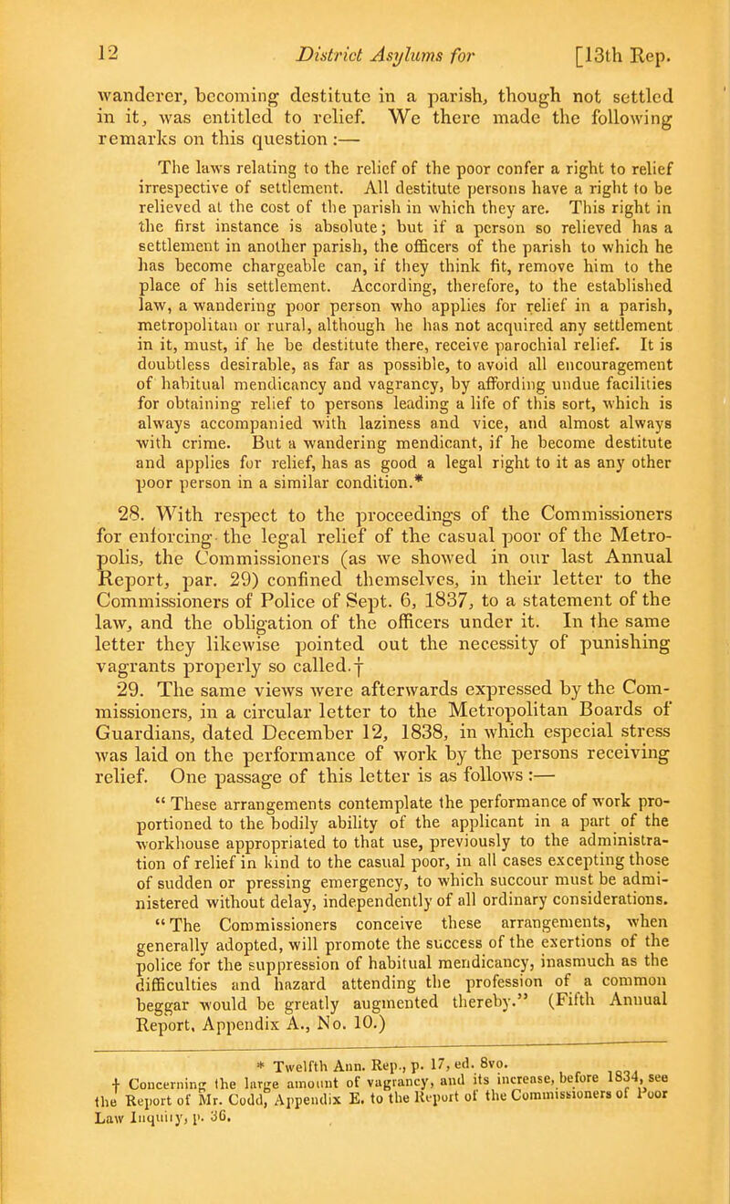 wanderer, becoming destitute in a parish, though not settled in it, was entitled to relief. We there made the following remarks on this question :— The laws relating to the relief of the poor confer a right to relief irrespective of settlement. All destitute persons have a right to be relieved at the cost of the parish in which they are. This right in the first instance is absolute; but if a person so relieved has a settlement in another parish, the officers of the parish to which he has become chargeable can, if they think fit, remove him to the place of his settlement. According, therefore, to the established law, a wandering poor person who applies for relief in a parish, metropolitan or rural, although he has not acquired any settlement in it, must, if he be destitute there, receive parochial relief. It is doubtless desirable, as far as possible, to avoid all encouragement of habitual mendicancy and vagrancy, by affording undue facilities for obtaining relief to persons leading a life of this sort, which is always accompanied with laziness and vice, and almost always with crime. But a wandering mendicant, if he become destitute and applies for relief, has as good a legal right to it as any other poor person in a similar condition.* 28. With respect to the proceedings of the Commissioners for enforcing the legal relief of the casual poor of the Metro- polis, the Commissioners (as we showed in our last Annual Report, par. 29) confined themselves, in their letter to the Commissioners of Police of Sept. 6, 1837, to a statement of the law., and the obligation of the officers under it. In the same letter they likewise pointed out the necessity of punishing vagrants properly so called, j 29. The same views were afterwards expressed by the Com- missioners, in a circular letter to the Metropolitan Boards of* Guardians, dated December 12, 1838, in which especial stress was laid on the performance of work by the persons receiving relief. One passage of this letter is as follows :—  These arrangements contemplate the performance of work pro- portioned to the bodily ability of the applicant in a part of the workhouse appropriated to that use, previously to the administra- tion of relief in kind to the casual poor, in all cases excepting those of sudden or pressing emergency, to which succour must be admi- nistered without delay, independently of all ordinary considerations. The Commissioners conceive these arrangements, when generally adopted, will promote the success of the exertions of the police for the suppression of habitual mendicancy, inasmuch as the difficulties and hazard attending the profession of a common beggar would be greatly augmented thereby. (Fifth Annual Report, Appendix A., No. 10.) * Twelfth Ann. Rep., p. 17, ed. 8vo. + Concerning the large amount of vagrancy, and its increase, before 18J4,^see the Report of Mr. Codd, Appendix E. to the Report of the Commissioners of 1 oor Law Inquiiy, p. 3C.