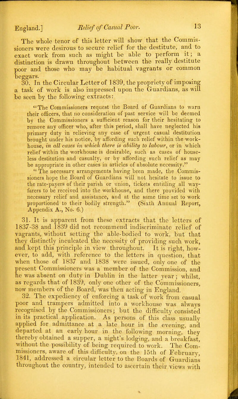 The whole tenor of this letter will show that the Commis- sioners were desirous to secure relief for the destitute, and to exact work from such as might be able to perform it; a distinction is drawn throughout between the really destitute poor and those who may be habitual vagrants or common beggars. 30. In the Circular Letter of 1839, the propriety of imposing a task of work is also impressed upon the Guardians, as will be seen by the following extracts: The Commissioners request the Board of Guardians to warn their officers, that no consideration of past service will be deemed by the Commissioners a sufficient reason for their hesitating to remove any officer who, after this period, shall have neglected his primary duty in relieving any case of urgent casual destitution brought under his notice, by affording such relief within the work- house, in all cases in which there is ability to labour, or in which relief within the workhouse is desirable, such as cases of house- less destitution and casualty, or by affording such relief as may be appropriate in other cases in articles of absolute necessity.  The necessary arrangements having been made, the Commis- sioners hope the Board of Guardians will not hesitate to issue to the rate-payers of their parish or union, tickets entitling all way- farers to be received into the workhouse, and there provided with necessary relief and assistance, and at the same time set to work proportioned to their bodily strength. (Sixth Annual Report, Appendix A., No. 6.) 31. It is apparent from these extracts that the letters of 1837-38 and 1839 did not recommend indiscriminate relief of vagrants, without setting the able-bodied to work, but that they distinctly inculcated the necessity of providing such work, and kept this principle in view throughout. It is right, how- ever, to add, with reference to the letters in question, that when those of 1837 and 1838 were issued, only one of the present Commissioners was a member of the Commission, and he was absent on duty in Dublin in the latter year; whilst, as regards that of 1839, only one other of the Commissioners, now members of the Board, was then acting in England. 32. The expediency of enforcing a task of work from casual poor and trampers admitted into a workhouse was always recognised by the Commissioners; but the difficulty consisted in its practical application. As persons of this class usually applied for admittance at a late hour in the evening, and departed at an early hour in the following morning, they thereby obtained a supper, a night's lodging, and a breakfast, without the possibility of being required to work. The Com- missioners, aware of this difficulty, on the 15th of February, 1841, addressed a circular letter to the Boards of Guardians throughout the country, intended to ascertain their views with