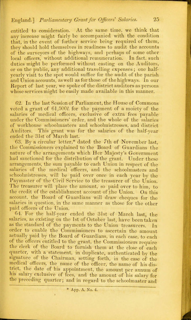 entitled to consideration. At the same time, \vc think that any increase might fairly be accompanied with the condition that, in the event of further service being required of them, they should hold themselves in readiness to audit the accounts of the surveyors of the highways, and perhaps of some other local officers, without additional remuneration. In fact, such duties might be performed without casting on the Auditors, or on the public, any additional travelling expenses; one half- yearly visit to the spot would suffice for the audit of the parish and Union accounts, as well as for those of the highways. In our Report of last year, we spoke of the district auditors as persons whose services might be easily made available in this manner. 62. In the last Session of Parliament, the House of Commons voted a grant of 61,5007. for the payment of a moiety of the salaries of medical officers, exclusive of extra fees payable under the Commissioners' order, and the whole of the salaries of workhouse schoolmasters and schoolmistresses, and district Auditors. This grant was for the salaries of the half-year ended the 31st of March last. 63. By a circular letter,* dated the 7th of November last, the Commissioners explained to the Board of Guardians the nature of the arrangements which Her Majesty's Government had sanctioned for the distribution of the grant. Under these arrangements, the sum payable to each Union in respect of the salaries of the medical officers, and the schoolmasters and schoolmistresses, will be paid over once in each year by the Paymaster of the Civil Service to the treasurer of the Union. The treasurer will place the amount, so paid over to him, to the credit of the establishment account of the Union. On this account, the Board of Guardians will draw cheques for the salaries in question, in the same manner as those for the other paid officers of the Union. 64. For the half-year ended the 31st of March last, the salaries, as existing on the 1st of October last, have been taken as the standard of the payments to the Union treasurers. In order to enable the Commissioners to ascertain the amount actually paid by the Board of Guardians, in each case, to each of the officers entitled to the grant, the Commissioners require the clerk of the Board to furnish them at the close of each quarter, with a statement, in duplicate, authenticated by the signature of the Chairman, setting forth, in the case of the medical officers, the name of the officer, the name of his dis- trict, the date of his appointment, the amount per annum of his salary exclusive of fees, and the amount of his salary for the preceding quarter; and in regard to the schoolmaster and