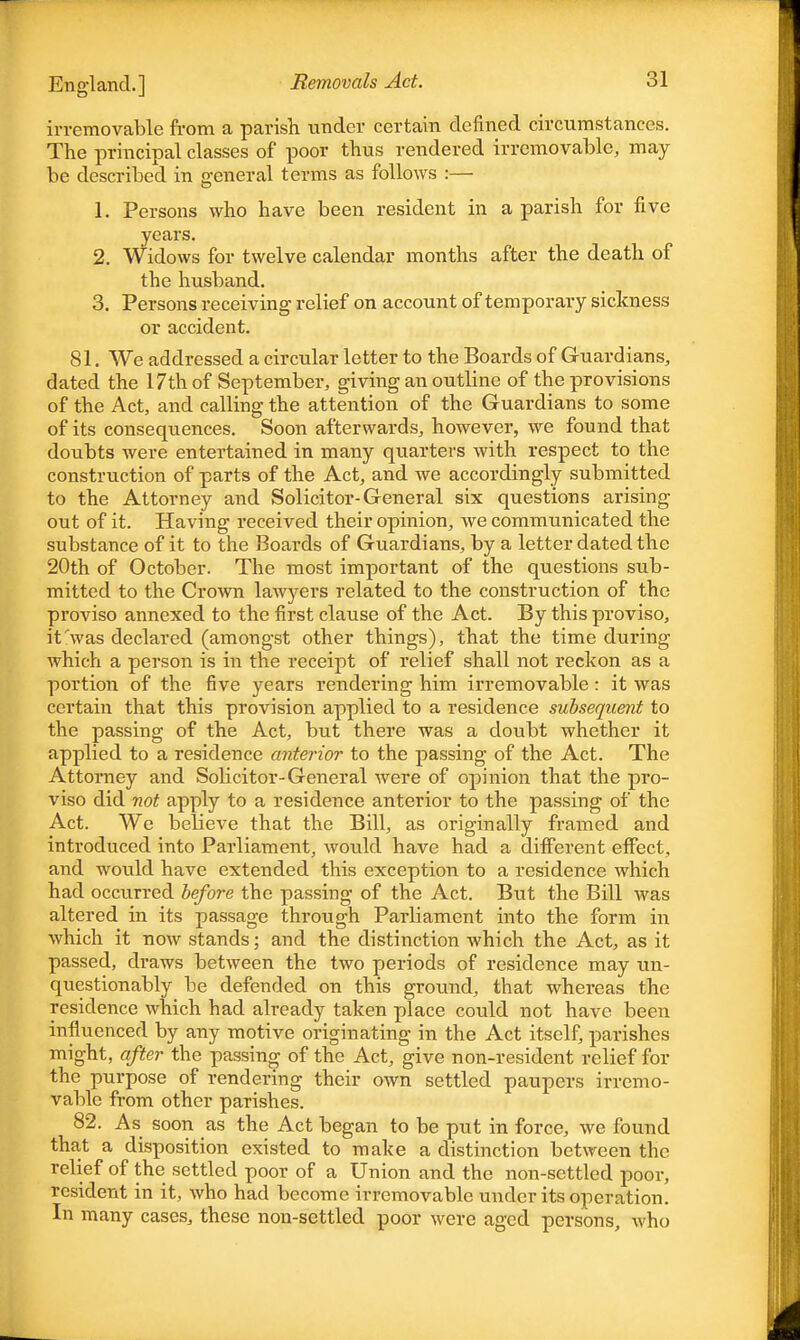 irremovable from a parish, under certain denned circumstances. The principal classes of poor thus rendered irremovable, may be described in ceneral terms as follows :— 1. Persons who have been resident in a parish for five years. 2. Widows for twelve calendar months after the death of the husband. 3. Persons receiving relief on account of temporary sickness or accident. 81. We addressed a circular letter to the Boards of Guardians, dated the 17th of September, giving an outline of the provisions of the Act, and calling the attention of the Guardians to some of its consequences. Soon afterwards, however, we found that doubts were entertained in many quarters with respect to the construction of parts of the Act, and we accordingly submitted to the Attorney and Solicitor-General six questions arising out of it. Having received their opinion, we communicated the substance of it to the Boards of Guardians, by a letter dated the 20th of October. The most important of the questions sub- mitted to the Crown lawyers related to the construction of the proviso annexed to the first clause of the Act. By this proviso, it'was declared (amongst other things), that the time during which a person is in the receipt of relief shall not reckon as a portion of the five years rendering him irremovable: it was certain that this provision applied to a residence subsequent to the passing of the Act, but there was a doubt whether it applied to a residence anterior to the passing of the Act. The Attorney and Sobcitor-General were of opinion that the pro- viso did not apply to a residence anterior to the passing of the Act. We bebeve that the Bill, as originally framed and introduced into Parliament, would have had a different effect, and would have extended this exception to a residence which had occurred before the passing of the Act. But the Bill was altered in its passage through Parliament into the form in which it now stands; and the distinction which the Act, as it passed, draws between the two periods of residence may un- questionably be defended on this gnmnd, that whereas the residence which had already taken place could not have been influenced by any motive originating in the Act itself, parishes might, after the passing of the Act, give non-resident relief for the purpose of rendering their own settled paupers irremo- vable from other parishes. 82. As soon as the Act began to be put in force, we found that a disposition existed to make a distinction between the relief of the settled poor of a Union and the non-settled poor, resident in it, who had become irremovable under its operation. In many cases, these non-settled poor were aged persons, who