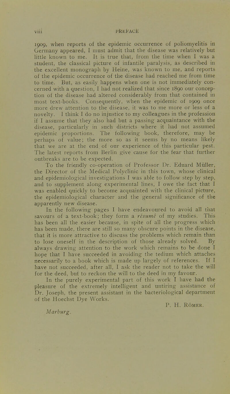 vin 1909, when reports of the epidemic occurrence of poHomyehtis in Germany appeared, I must admit that the disease was relatively but little known to me. It is true that, from the time when 1 was a student, the classical picture of infantile paralysis, as described in the excellent monograph by Heine, was known to me, and reports of the epidemic occurrence of the disease had reached me from time to time. But, as easily happens when one is not immediately con- cerned with a question, I had not realized that since 1890 our concep- tion of the disease had altered considerably from that contained in most text-books. Consequently, when the epidemic of 1909 once more drew attention to the disease, it was to me more or less of a novelty. I think I do no injustice to my colleagues in the profession if I assume that they also had but a passing acquaintance with the disease, particularly in such districts where it had not assumed epidemic proportions. The following book, therefore, may be perhaps of value; the more so as it seems by no means likely that we are at the end of our experience of this particular pest. The latest reports from Berlin give cause for the fear that further outbreaks are to be expected. To the friendly co-operation of Professor Dr. Eduard Miiller, the Director of the Medical Polyclinic in this town, whose clinical and epidemiological investigations I was able to follow step by step, and to supplement along experimental lines, I owe the fact that I was enabled quickly to become acquainted with the clinical picture, the epidemiological character and the general significance of the apparently new disease. In the following pages I have endeavoured to avoid all that savours of a text-book; they form a resume of my studies. This has been all the easier because, in spite of all the progress which has been made, there are still so many obscure points in the disease, that it is more attractive to discuss the problems which remain than to lose oneself in the description of those already solved. By always drawing attention to the work which remains to be done I hope that I have succeeded in avoiding the tedium which attaches necessarily to a book which is made up largely of references. If T have not succeeded, after all, I ask the reader not to take the will for the deed, but to reckon the will to the deed in my favour. In the purely experimental part of this work I have had the pleasure of the extremely intelligent and untiring assistance of Dr. Joseph, the present assistant in the bacteriological department of the Hoechst Dye Works. P. H. ROMER. Marburg.