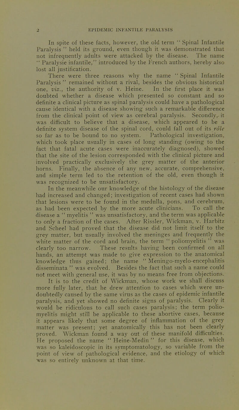 In spite of these facts, however, the old term  Spinal Infantile Paralysis  held its ground, even though it was demonstrated that not infrequently adults were attacked by the disease. The name  Paralysie infantile, introduced by the French authors, hereby also lost all justification. There were three reasons why the name  Spinal Infantile Paralysis  remained without a rival, besides the obvious historical one, vis., the authority of v. Heine. In the first place it was doubted whether a disease which presented so constant and so definite a clinical picture as spinal paralysis could have a pathological cause identical with a disease showing such a remarkable difference from the clinical point of view as cerebral paralysis. Secondly,- it was difficult to believe that a disease, which appeared to be a definite system disease of the spinal cord, could fall out of its role so far as to be boimd to no system. Pathological investigation, which took place usually in cases of long standing (owing to the fact that fatal acute cases were inaccurately diagnosed), showed that the site of the lesion corresponded with the clinical picture and involved practically exclusively the grey matter of the anterior horns. Finally, the absence of any new, accurate, comprehensive, and simple term led to the retention of the old, even though it was recognized to be unsatisfactory. In the meanwhile our knowledge of the histology of the disease had increased and changed; investigation of recent cases had shown that lesions were to be found in the medulla, pons, and cerebrum, as had been expected by the more acute clinicians. To call the disease a  myelitis  was unsatisfactory, and the term was applicable to only a fraction of the cases. After Rissler, Wickman, v. Harbitz and Scheel had proved that the disease did not limit itself to the grey matter, but usually involved the meninges and frequently the white matter of the cord and brain, the term  poliomyelitis  was clearly too narrow. These results having been confirmed on all hands, an attempt was made to give expression to the anatomical knowledge thus gained; the name  Meningo-myelo-encephalitis disseminata  was evolved. Besides the fact that such a name could not meet with general use, it was by no means free from objections. It is to the credit of Wickman, whose work we shall discuss more fully later, that he drew attention to cases which were un- doubtedly caused by the same virus as the cases of epidemic infantile paralysis, and yet showed no definite signs of paralysis. Clearly it would be ridiculous to call such cases paralysis; the term polio- myelitis might still be applicable to these abortive cases, because it appears likely that some degree of inflammation of the grey matter was present; yet anatomically this has not been clearly proved. Wickman found a way out of these manifold difficulties. He proposed the name  Heine-Medin  for this disease, which was so kaleidoscopic in its symptomatology, so variable from the point of view of pathological evidence, and the etiology of which was so entirely unknown at that time.