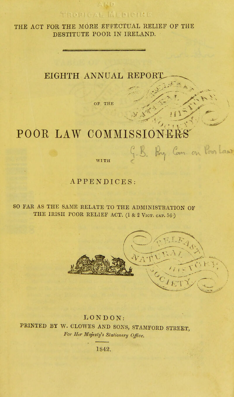 THE ACT FOR THE MORE EFFECTUAL RELIEF OF THE DESTITUTE POOR IN IRELAND. EIGHTH ANNUAL REPORT, OF THE POOR LAW COMMISSIONED Cvvt,. 0\\ ten WITH APPENDICES: so FAR AS THE SAME RELATE TO THE ADMINISTRATION OF THE IRISH POOR RELIEF ACT. (I & 2 Vict. cap. 560 LONDON; PRINTED BY W. CLOWES AND SONS, STAMFORD STREET, For Her Majesty's Slalionery Office. 1842.