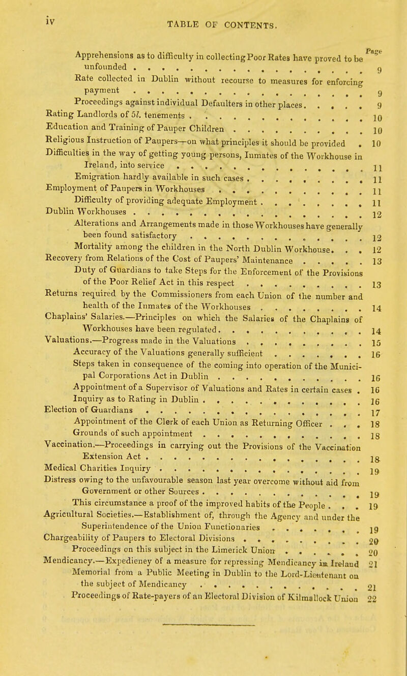 TABLE OF CONTENTS. Apprehensions as to difficulty in collectingPoor Rates have proved to be unfounded g Rate collected in Dublin without recourse to measures for enforcing payment g Proceedings against individual Defaulters in other places 9 Rating Landlords o£ 51. tenements 10 Education and Training of Pauper Children 10 Religious Instruction of Paupers-^on what principles it should be provided . 10 Difficulties in the way of getting young persons, Inmates of the Workhouse in Ireland, into service ^ U Emigration hardly available in such cases 11 Employment of Paupers in Workhouses 11 Difficulty of providing adequate Employment . . H Dublin Workhouses 12 Alterations and Arrangements made in those Workhouses have generally been found satisfactory j2 Mortality among the children in the North Dublin Workhouse. . . 12 Recovery from Relations of the Cost of Paupers' Maintenance 13 Duty of Guardians to take Steps for the Enforcement of the Provisions of the Poor Relief Act in this respect 13 Returns required by the Commissioners from each Union of the number and health of the Inmates of the Workhouses 14 Chaplains' Salaries.—Principles on which the Salaries of the Chaplains of Workhouses have been regulated . 14 Valuations.—Progress made in the Valuations 15 Accuracy of the Valuations generally sufficient 16 Steps taken in consequence of the coming into operation of the Munici- pal Corporations Act in Dublin 26 Appointment of a Supervisor of Valuations and Rates in certain cases . 16 Inquiry as to Rating in Dublin 16 Election of Guardians ••....,...17 Appointment of the Clerk of each Union as Returning Officer ... 18 Grounds of such appointment 18 Vaccination.—Proceedings in carrying out the Provisions of the Vaccination Extension Act , Ig^ Medical Charities Inquiry 19 Distress owing to the unfavourable season last year overcome without aid from Government or other Sources ig This circumstance a proof of the improved habits of the People . . . 19 Agricultural Societies.—Establishment of, through the Agency and under the Superintendence of the Union Functionaries , 19 Chargeability of Paupers to Electoral Divisions 20 Proceedings on this subject in the Limerick Union ''0 Mendicancy.—Expedieney Of a measure for repressing Mendicancy iit Ireland 21 Memorial from a Public Meeting in Dublin to tlie Lord-Lietitenant on the subject of Mendicancy 21 Proceedings of Rate-payers of an Electoral Division of Kilmallock Union 22