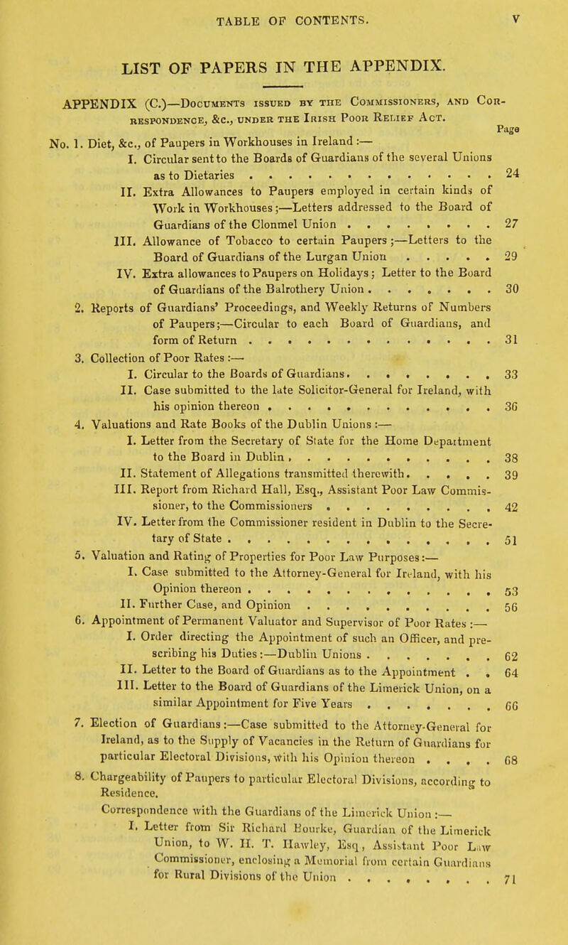 LIST OF PAPERS IN THE APPENDIX. APPENDIX (C.)—Documents issued by the Commissioners, and Con- BKSPONDENCE, &C., UNDEK THE IrISH PoOR ReLIEF AcT. Pago No. 1. Diet, &c., of Paupers in Workhouses ia Ireland :— I. Circular sent to the Boards of Guardians of the several Unions as to Dietaries 24 II. Extra Allowances to Paupers employed in certain kinds of Work in Workhouses;—Letters addressed to the Board of Guardians of the Clonmel Union ........ 27 III. Allowance of Tobacco to certain Paupers;—Letters to the Board of Guardians of the Lurgan Union 29 IV. Extra allowances to Paupers on Holidays; Letter to the Board of Guardians of the Balrothery Union . ...... 30 2. Reports of Guardians' Proceedings, and Weekly Returns of Numbers of Paupers;—Circular to each Board of Guardians, and form of Return • ... 31 3. Collection of Poor Rates :— I. Circular to the Boards of Guardians........ 33 II. Case submitted to the late Solicitor-General for Ireland, with his opinion thereon .3G 4. Valuations and Rate Books of the Dublin Unions :— I. Letter from the Secretary of State for the Home Depaitment to the Board in Dublin 38 II. Statement of Allegations transmitted therewith 39 III. Report from Richard Hall, Esq., Assistant Poor Law Commis- sioner, to the Commissioners 42 IV. Letter from the Commissioner resident in Dublin to the Secre- tary of State , 51 5. Valuation and Rating of Properties for Poor Law Purposes:— I. Case submitted to the Attorney-General for Ireland, with his Opinion thereon , 53 II. Further Case, and Opinion 56 6. Appointment of Permanent Valuator and Supervisor of Poor Rates: I. Order directing the Appointment of such an Oflficer, and pre- scribing his Duties :—Dublin Unions 62 II. Letter to the Board of Guardians as to the Appointment . . 64 III. Letter to the Board of Guardians of the Limerick Union, on a similar Appointment for Five Years 60 7. Election of Guardians:—Case submitted to the Attoruey-General for Ireland, as to the Supply of Vacancies in the Return of Guardians for particular Electoral Divisions, with his Opinion thereon . . . . C8 8. Chargeability of Paupers to particular Electoral Divisions, according to Residence. Correspcmdence with the Guardians of the Limerick Union : I. Letter from Sir Richard Bourke, Guardian of the Limerick Union, to W. II. T. Ilawley, Esq, Assistant Poor L.iw Commissioner, enclosing a Memorial from certain Guardians for Rural Divisions of the Union 71