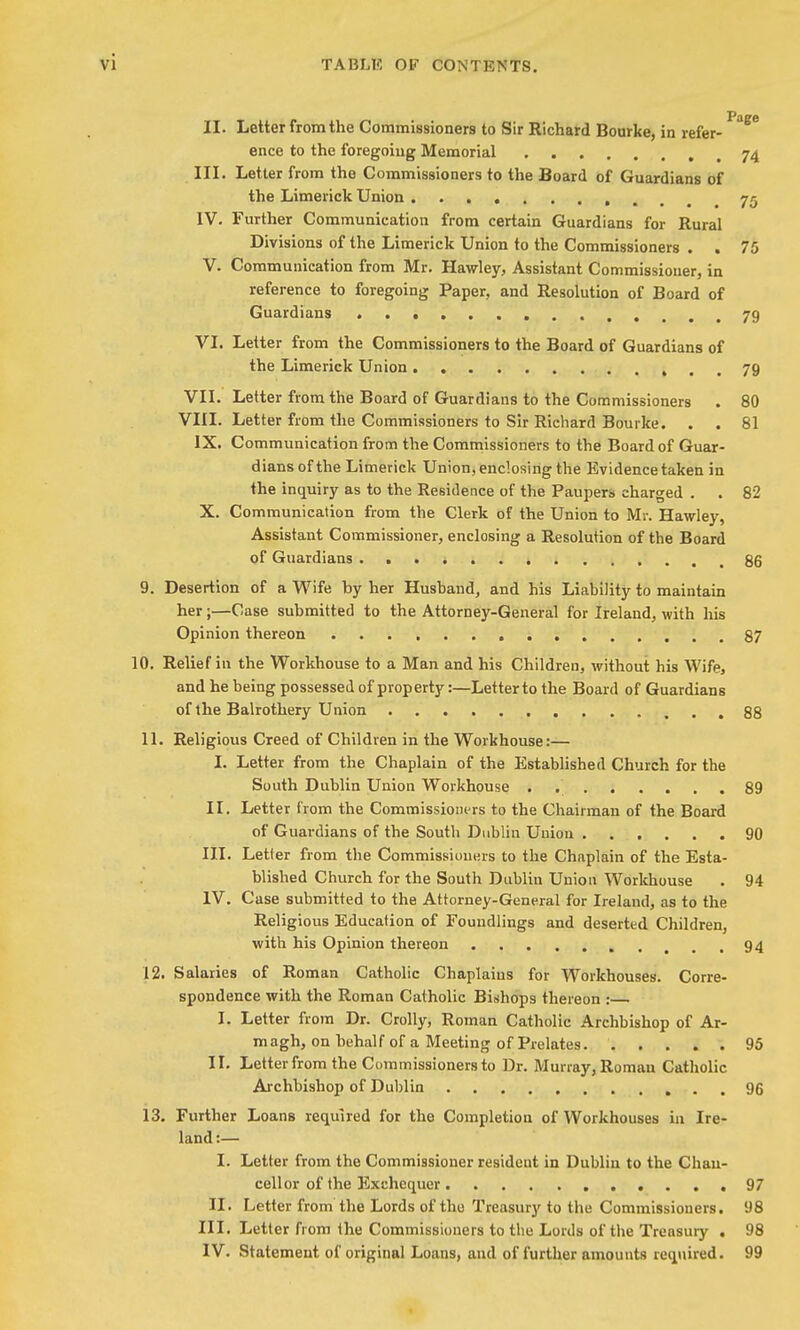 II. Letter from the Commissioners to Sir Richard Bonrke, in refer- ^^^ ence to the foregoing Memorial 74 III. Letter from the Commissioners to the Board of Guardians of the Limerick Union 75 IV. Further Communication from certain Guardians for Rural Divisions of the Limerick Union to the Commissioners . . 75 V. Communication from Mr. Hawley, Assistant Commissioner, in reference to foregoing Paper, and Resolution of Board of Guardians 79 VI. Letter from the Commissioners to the Board of Guardians of the Limerick Union 79 VIL Letter from the Board of Guardians to the Commissioners . 80 VIII. Letter from the Commissioners to Sir Richard Bourke. . . 81 IX. Communication from the Commissioners to the Board of Guar- dians of the Limerick Union, enclosing the Evidence taken in the inquiry as to the Residence of the Paupers charged . . 82 X. Communication from the Clerk of the Union to Mr. Hawley, Assistant Commissioner, enclosing a Resolution of the Board of Guardians . . . ^ 85 9. Desertion of a Wife by her Husband, and his Liability to maintain her;—Case submitted to the Attorney-General for Ireland, with his Opinion thereon 87 10. Relief in the Workhouse to a Man and his Children, without his Wife, and he being possessed of property:—Letter to the Board of Guardians of the Balrothery Union ,88 11. Religious Creed of Children in the Workhouse:— I. Letter from the Chaplain of the Established Church for the South Dublin Union Workhouse . 89 II. Letter from the Commissioners to the Chairman of the Boai-d of Guardians of the South Dublin Union 90 III. Letter from the Commissioners to the Chaplain of the Esta- blished Church for the South Dublin Union Workhouse . 94 IV. Case submitted to the Attorney-General for Ireland, as to the Religious Education of Foundlings and deserted Children, with his Opinion thereon 94 12. Salaries of Roman Catholic Chaplains for Workhouses. Corre- spondence with the Roman Catholic Bishops thereon :— I. Letter from Dr. Crolly, Roman Catholic Archbishop of Ar- magh, on behalf of a Meeting of Prelates. 95 II. Letter from the Commissioners to Dr. Murray, Roman Catholic Archbishop of Dublin 96 13. Further Loans required for the Completion of Workhouses in Ire- land :— I. Letter from the Commissioner resident in Dublin to the Chan- cellor of the Exchequer 97 II. Letter from the Lords of tho Treasury to the Commissioners. 98 III. Letter from the Commissioners to the Lords of the Treasury • 98 IV. Statement of original Loans, and of further amounts required. 99