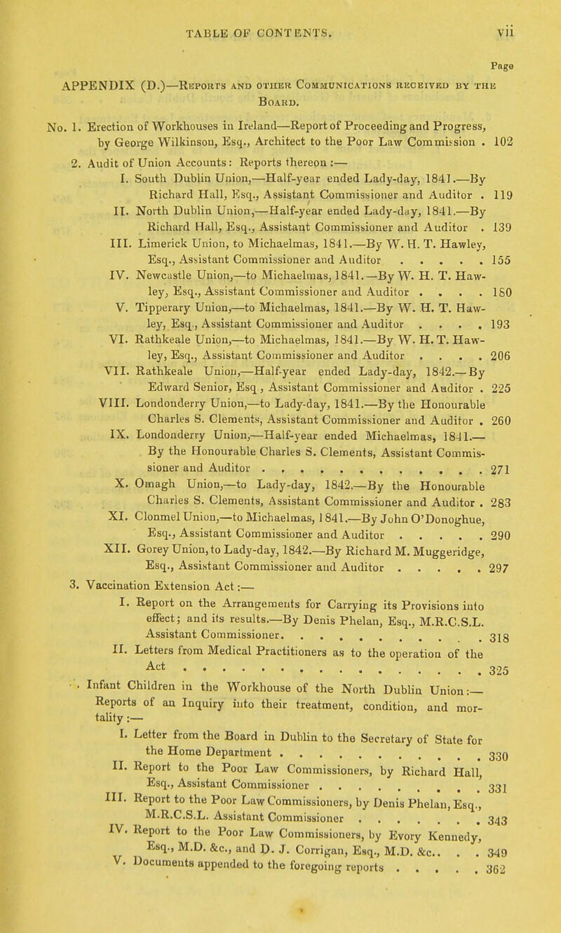 Page APPENDIX (D.)—Reports and other Communications bbcbived by the Board, No. 1. Erection of Workhouses in Ireland—Report of Proceeding and Progress, by George Wilkinson, Esq., Architect to the Poor Law Commission . 102 2. Audit of Union Accounts: Reports thereon :— I. South Dublin Union,—Half-year ended Lady-day, 184] By Richard Hall, Esq., Assistant Commissioner and Auditor . 119 II. North Dublin Union,—Half-year ended Lady-day, 1841.—By Richard Hall, Esq., Assistant Commissioner and Auditor . 139 III. Limerick Union, to Michaelmas, 1841.—By W. H. T. Hawley, Esq., Assistant Commissioner and Auditor 155 IV. Newcastle Union,—to Michaelmas, 1841.—By W. H. T, Haw- ley, Esq., Assistant Commissioner and Auditor . . . .ISO V. Tipperary Union,—to Michaelmas, 1841.—By W. H. T. Haw- ley, Esq., Assistant Commissioner and Auditor , . . .193 VI. Rathkeale Union,—to Michaelmas, 1841.—By W. H.T. Haw- ley, Esq., Assistant Commissioner and Auditor .... 206 VII. Rathkeale Union,—Half-year ended Lady-day, 1842.— By Edward Senior, Esq , Assistant Commissioner and Auditor . 225 VIII. Londonderry Union,—to Lady-day, 1841.—By the Honourable Charles S. Clements, Assistant Commissioner and Auditor . 260 IX. Londonderry Union,—Half-year ended Michaelmas, 18-11 By the Honourable Charles S. Clements, Assistant Commis- sioner and Auditor 271 X. Omagh Union,—to Lady-day, 1842.—By the Honourable Charles S. Clements, Assistant Commissioner and Auditor . 283 XI. Clonmel Union,—to Michaelmas, 1841.—By John O'Donoghue, Esq., Assistant Commissioner and Auditor 290 XII. Gorey Union, to Lady-day, 1842.—By Richard M. Muggeridge, Esq., Assistant Commissioner and Auditor 297 3. Vaccination Extension Act:— I. Report on the Arrangements for Carrying its Provisions into effect; and its results.—By Denis Phelan, Esq., M.R.C.S.L. Assistant Commissioner _ 3jg II. Letters from Medical Practitioners as to the operation of the Act 325 •■. Infant Children in the Workhouse of the North Dublin Union:— Reports of an Inquiry into their treatment, condition, and mor- taUty :— I. Letter from the Board in Dublin to the Secretary of State for the Home Department 33q II. Report to the Poor Law Commissioners, by Richard Hall, Esq., Assistant Commissioner 33] III. Report to the Poor Law Commissioners, by Denis Phelan, Esq., M.R.C.S.L. Assistant Commissioner 343 IV. Report to the Poor Law Commissioners, by Evory Kennedy, Esq., M.D. &c., and D. J. Corrigan, Esq., M.D. &c.. . .349 V. Documents appended to the foregoing reports 362 1