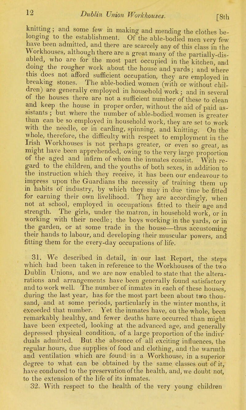 ^2 Dublin Union Workhouses. [8th knitting; and some few in making and mending the clothes be- longing to the establishment. Of the able-bodied men very few- have been admitted, and there are scarcely any of this class in the Workhouses, although there are a great many of the partially-dis- abled, who are for the most part occupied in the kitchen and doing the rougher work about the house and yards; and where this does not afford sufficient occupation, they are employed in breakmg stones. The able-bodied women (with or without chil- dren) are generally employed in household work; and in several of the houses there are not a sufficient number of these to clean and keep the house in proper order, without the aid of paid as- sistants ; but where the number of able-bodied women is greater than can be so employed in household work, they are set to work with the needle, or in carding, spinning, and knitting. On the whole, therefore, the difficulty with respect to employment in the Irish Workhouses is not perhaps greater, or even so great, as might have been apprehended, owing to the very large proportion of the aged and infirm of whom the inmates consist. With re- gard to the children, and the youths of both sexes, in addition to the instruction which they receive, it has been our endeavour to impress upon the Guardians the necessity of training them up in habits of industry, by which they may in due time be fitted for earning their own Hvelihood. They are accordingly, when not at school, employed in occupations fitted to their age and strength. The girls, under the matron, in household work, or in working with their needle; the boys working in the yards, or in the garden, or at some trade in the house—thus accustoming their hands to labour, and developing their muscular powers, and fitting them for the every-day occupations of life. 31. We described in detail, in our last Report, the steps which had been taken in reference to the Workhouses of the two Dublin Unions, and we are now enabled to state that the altera- rations and arrangements have been generally found satisfactory and to work well. The number of inmates in each of these houses, during the last year, has for the most part been about two thou- sand, and at some periods, particularly in the winter months, it exceeded that number. Yet the inmates have, on the whole, been remarkably healthy, and fewer deaths have occurred than mio-ht have been expected, looking at the advanced age, and generally depressed physical condition, of a large proportion of the indivi- duals admitted. But 4:he absence of all exciting influences, the regular hours, due supplies of food and clothing, and the warmth and ventilation which are found in a Workhouse, in a superior degree to what can be obtained by the same classes out of it, have conduced to the pireservation of the health, and, we doubt not, to the extension of the life of its inmates. 32. With respect to the health of the very young children