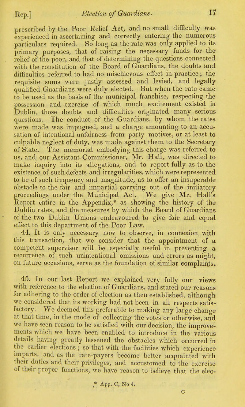 Rep.] Election of Guardians. 11 prescribed by the Poor Relief Act, and no small difficulty was experienced in ascertaining and correctly entering the numerous particulars required. So long as the rate was only applied to its primary purposes, that of raising the necessary funds for the relief of the poor, and that of determining the questions connected with the constitution of the Board of Guardians, the doubts and difficulties referred to had no mischievous effect in practice; the requisite sums were justly assessed and levied, and legally qualified Guardians were duly elected. But when the rate came to be used as the basis of the municipal franchise, respecting the possession and exercise of which much excitement existed in Dublin, those doubts and difficulties originated many serious questions. The conduct of the Guardians, by whom the rates were made was impugned, and a charge amounting to an accu- sation of intentional unfairness from party motives, or at least to culpable neglect of duty, was made against them to the Secretary of State. The memorial embodying this charge was referred to us, and our Assistant-Commissioner, Mr. Hall, was directed to make inquiry into its allegations, and to report fully as to the existence of such defects and irregularities, which were represented to be of such frequency and magnitude, as to offer an insuperable obstacle to the fair and impartial carrying out of the initiatory proceedings under the Municipal Act. We give Mr. Hall's Report entire in the Appendix,* as showing the history of the Dublin rates, and the measures by which the Board of Guardians of the two Dublin Unions endeavoured to give fair and equal effect to this department of the Poor Law. 44. It is only necessary now to observe, in connexion with this transaction, that we consider that the appointment of a competent supervisor will be especially useful in preventing a recurrence of such unintentional omissions and errors as might, on future occasions, serve as the foundation of similar complaints, 45. In our last Report we explained very fully our views with reference to the election of Guardians, and stated our reasons for adhering to the order of election as then established, although we considered that its working had not been in all respects satis- factory. We deemed this preferable to making any large change at that time, in the mode of collecting the votes or otherwise, and we have seen reason to be satisfied with our decision, the improve- ments which we have been enabled to introduce in the various details having greatly lessened the obstacles which occurred in the earlier elections ; so that with the facilities which experience imparts, and as the rate-payers become better acquainted with their duties and their privileges, and accustomed to the exercise of their proper functions, we have reason to believe that the elec- * App. C, No 4, c