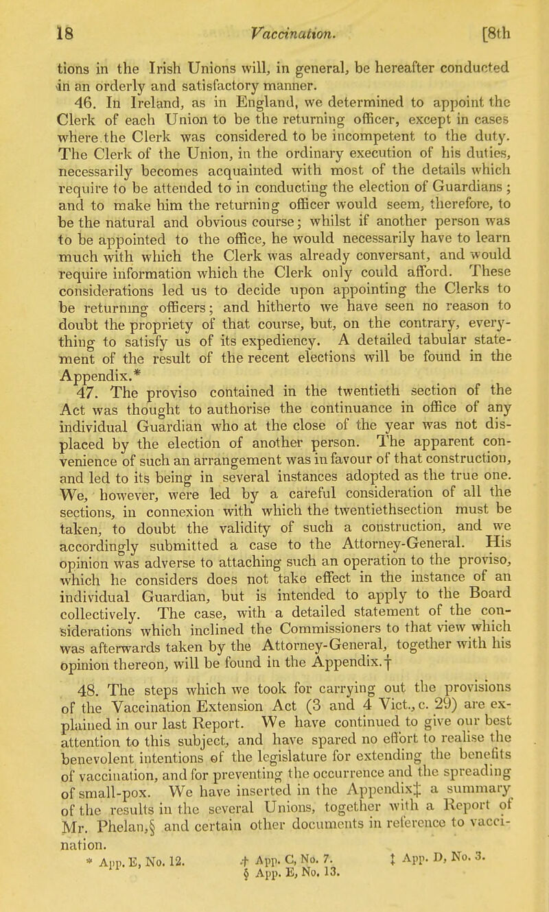 tions in the Irish Unions will, in general, be hereafter conducted in an orderly and satisfactory manner. 46. In Ireland, as in England, we determined to appoint the Clerk of each Union to be the returning officer, except in cases where.the Clerk was considered to be incompetent to the duty. The Clerk of the Union, in the ordinary execution of his duties, necessarily becomes acquainted with most of the details which require to be attended to in conducting the election of Guardians ; and to make him the returning officer would seem, therefore, to be the natural and obvious course; whilst if another person was to be appointed to the office, he would necessarily have to learn much with which the Clerk was already conversant, and w ould require information which the Clerk only could afford. These considerations led us to decide upon appointing the Clerks to be returnmg officers; and hitherto we have seen no reason to doubt the propriety of that course, but, on the contrary, every- thing to satisfy us of its expediency. A detailed tabular state- ment of the result of the recent elections will be found in the Appendix.* 47. The proviso contained in the twentieth section of the Act was thought to authorise the continuance in office of any individual Guardian who at the close of the year was not dis- placed by the election of anothei- person. The apparent con- venience of such an arrangement was in favour of that construction, and led to its being in several instances adopted as the true one. We, however, were led by a careful consideration of all the sections, in connexion with which the twentiethsection must be taken, to doubt the validity of such a construction, and we accordingly submitted a case to the Attorney-General. His opinion was adverse to attaching such an operation to the proviso, which he considers does not take effect in the instance of an individual Guardian, but is intended to apply to the Board collectively. The case, with a detailed statement of the con- siderations which inclined the Commissioners to that view which was afterwards taken by the Attorney-General, together with his opinion thereon, will be found in the Appendix. | 48. The steps which we took for carrying out the provisions of the Vaccination Extension Act (3 and 4 Vict., c. 29) are ex- plained in our last Report. We have continued to give our best attention to this subject, and have spared no effort to realise the benevolent intentions of the legislature for extending the benefits of vaccination, and for preventing the occurrence and the spreading of small-pox. We have inserted in the AppendixJ a summary of the resuhs in the several Unions, together with a Report of Mr. Phelan,§ and certain other documents in reference to vacci- nation. * Ann. E, No. 12. -t App. C, No. 7. X App. D, No. 3. ' * § App. E, No. 13.